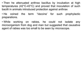 • Then he attenuated anthrax bacillus by incubation at high
temperatures (42°C-43°C) and proved that inoculation of such
bacilli in animals introduced protection against anthrax
• He coined the term ‘Vaccine’ for such prophylactic
preparations.
• While working on rabies, he could not isolate any
microorganism from dog and man but suggested that causative
agent of rabies was too small to be seen by microscope.
 