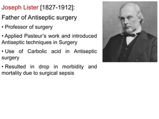 Joseph Lister [1827-1912]:
Father of Antiseptic surgery
• Professor of surgery
• Applied Pasteur’s work and introduced
Antiseptic techniques in Surgery
• Use of Carbolic acid in Antiseptic
surgery
• Resulted in drop in morbidity and
mortality due to surgical sepsis
 