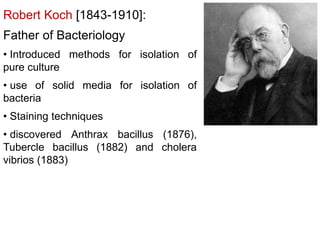Robert Koch [1843-1910]:
Father of Bacteriology
• Introduced methods for isolation of
pure culture
• use of solid media for isolation of
bacteria
• Staining techniques
• discovered Anthrax bacillus (1876),
Tubercle bacillus (1882) and cholera
vibrios (1883)
 