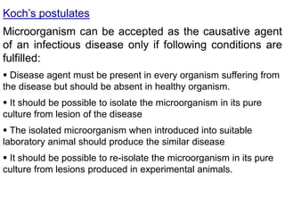 Koch’s postulates
Microorganism can be accepted as the causative agent
of an infectious disease only if following conditions are
fulfilled:
 Disease agent must be present in every organism suffering from
the disease but should be absent in healthy organism.
 It should be possible to isolate the microorganism in its pure
culture from lesion of the disease
 The isolated microorganism when introduced into suitable
laboratory animal should produce the similar disease
 It should be possible to re-isolate the microorganism in its pure
culture from lesions produced in experimental animals.
 