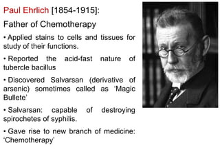 Paul Ehrlich [1854-1915]:
Father of Chemotherapy
• Applied stains to cells and tissues for
study of their functions.
• Reported the acid-fast nature of
tubercle bacillus
• Discovered Salvarsan (derivative of
arsenic) sometimes called as ‘Magic
Bullete’
• Salvarsan: capable of destroying
spirochetes of syphilis.
• Gave rise to new branch of medicine:
‘Chemotherapy’
 