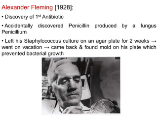 Alexander Fleming [1928]:
• Discovery of 1st Antibiotic
• Accidentally discovered Penicillin produced by a fungus
Penicillium
• Left his Staphylococcus culture on an agar plate for 2 weeks →
went on vacation → came back & found mold on his plate which
prevented bacterial growth
 