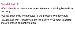 Elie Metchnikoff:
• Described how Leukocytes ingest disease producing bacteria in
the body
• Called such cells ‘Phagocytes’ & the process ‘Phagocytosis’
• Suggested that Phagocytes are the body’s 1st & most important
line of defense against infection.
 