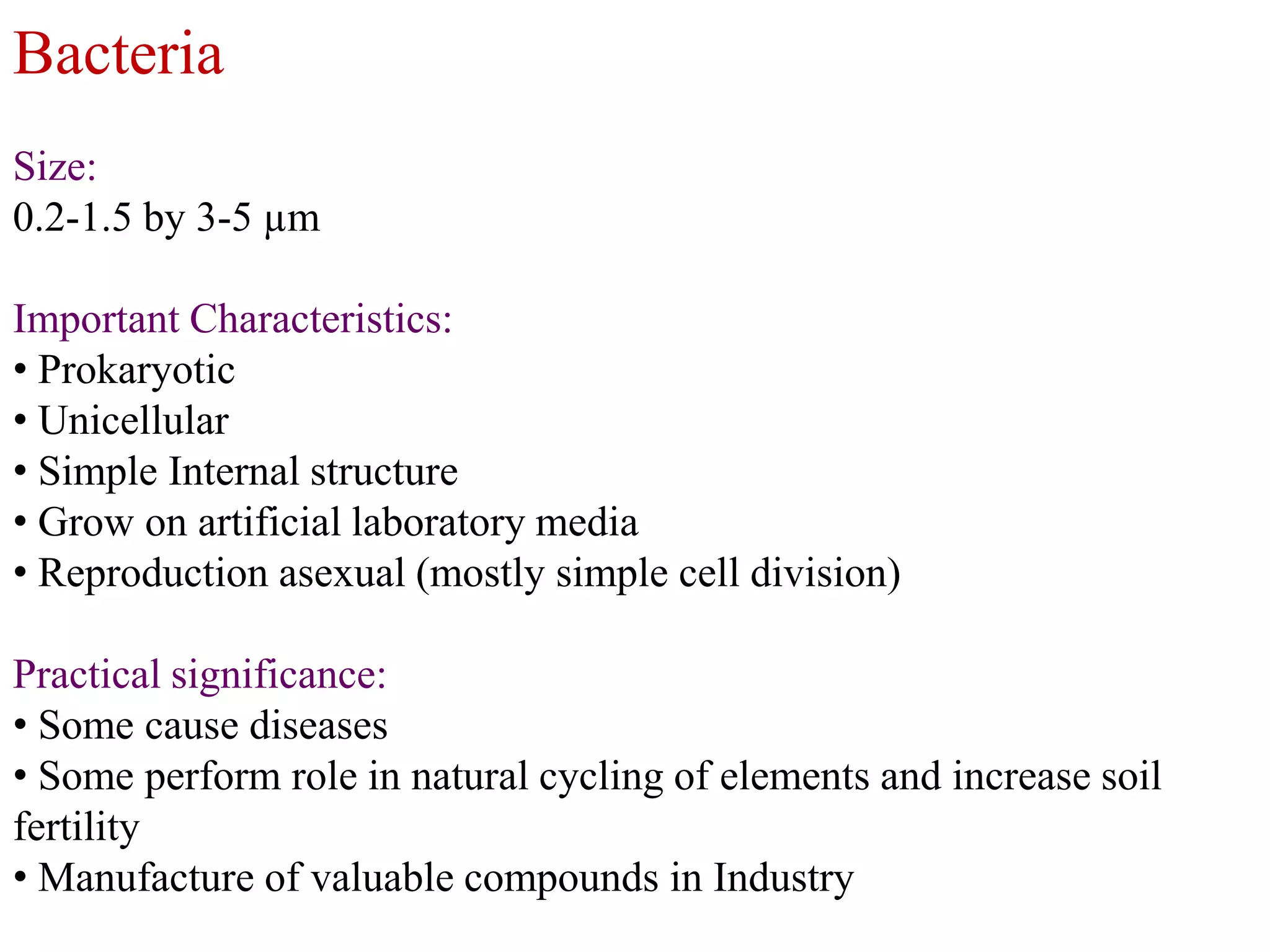 Bacteria
Size:
0.2-1.5 by 3-5 µm
Important Characteristics:
• Prokaryotic
• Unicellular
• Simple Internal structure
• Grow on artificial laboratory media
• Reproduction asexual (mostly simple cell division)

Practical significance:
• Some cause diseases
• Some perform role in natural cycling of elements and increase soil
fertility
• Manufacture of valuable compounds in Industry

 