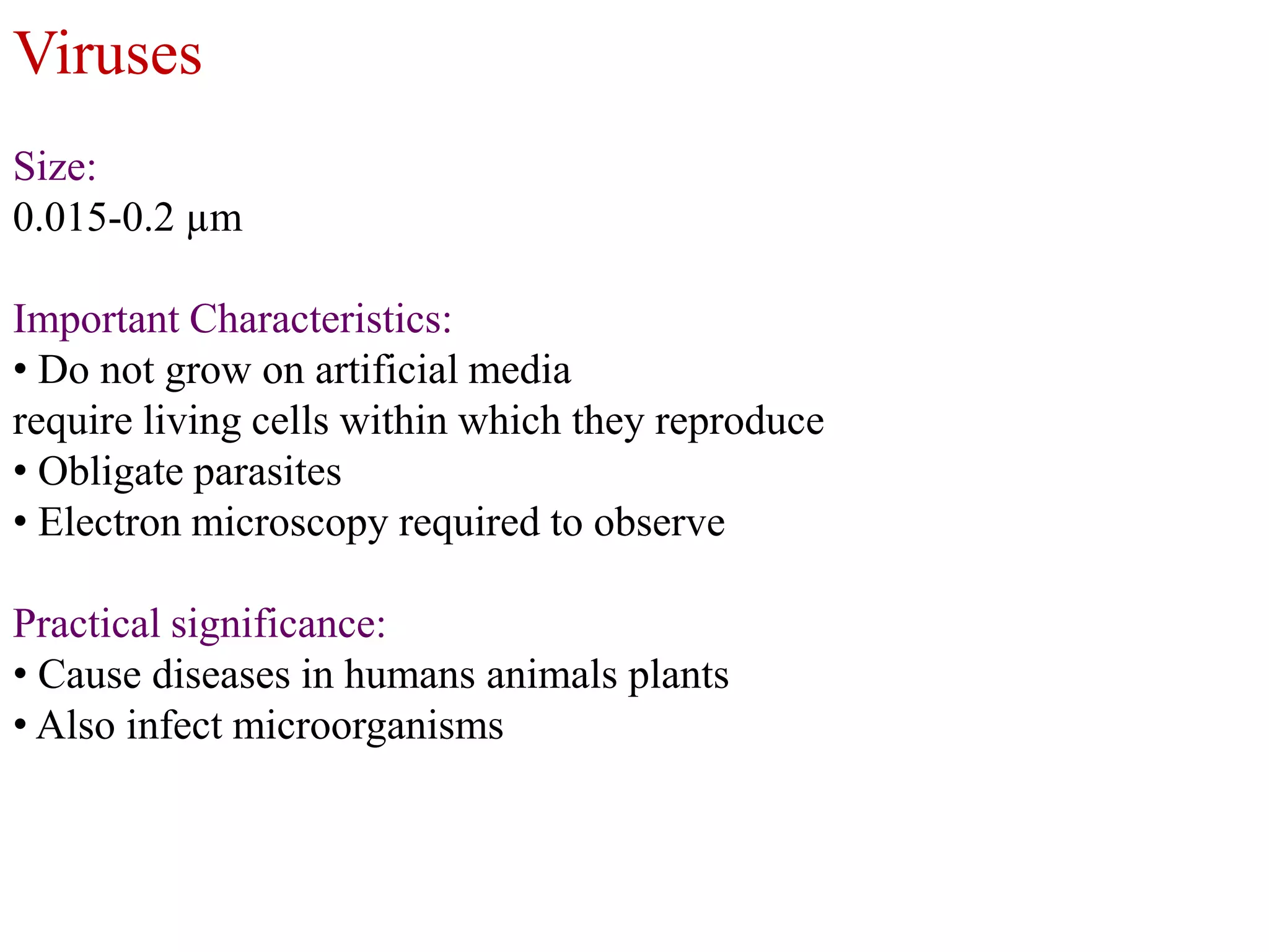 Viruses
Size:
0.015-0.2 µm
Important Characteristics:
• Do not grow on artificial media
require living cells within which they reproduce
• Obligate parasites
• Electron microscopy required to observe
Practical significance:
• Cause diseases in humans animals plants
• Also infect microorganisms

 