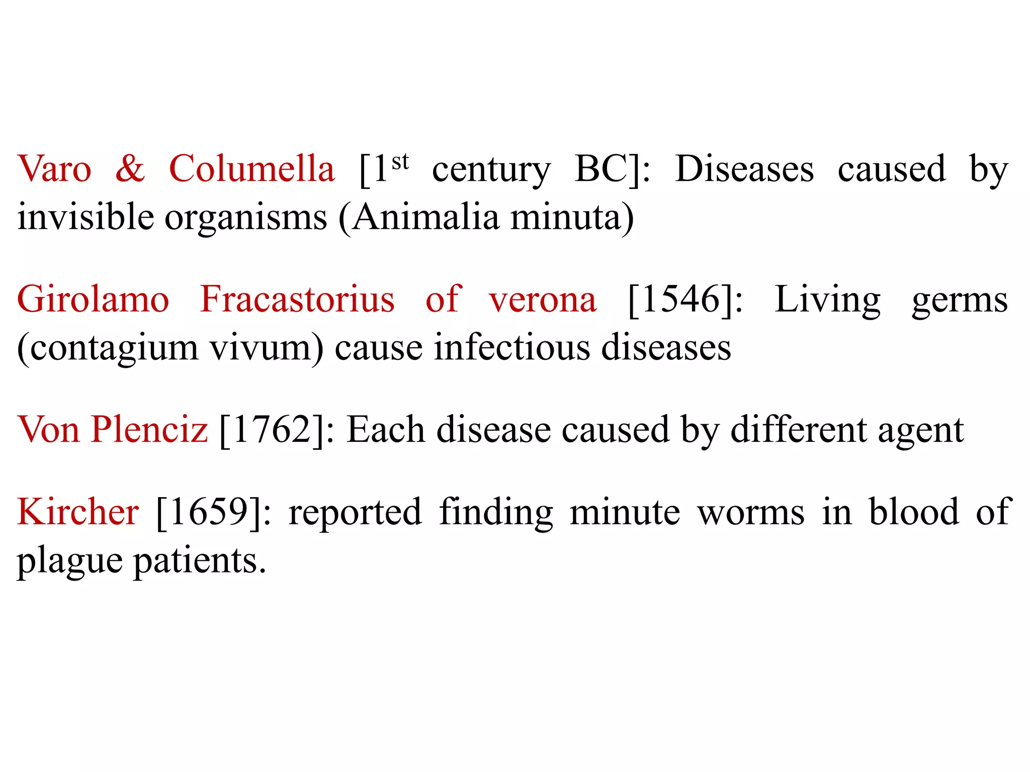 Varo & Columella [1st century BC]: Diseases caused by
invisible organisms (Animalia minuta)
Girolamo Fracastorius of verona [1546]: Living germs
(contagium vivum) cause infectious diseases

Von Plenciz [1762]: Each disease caused by different agent
Kircher [1659]: reported finding minute worms in blood of
plague patients.

 