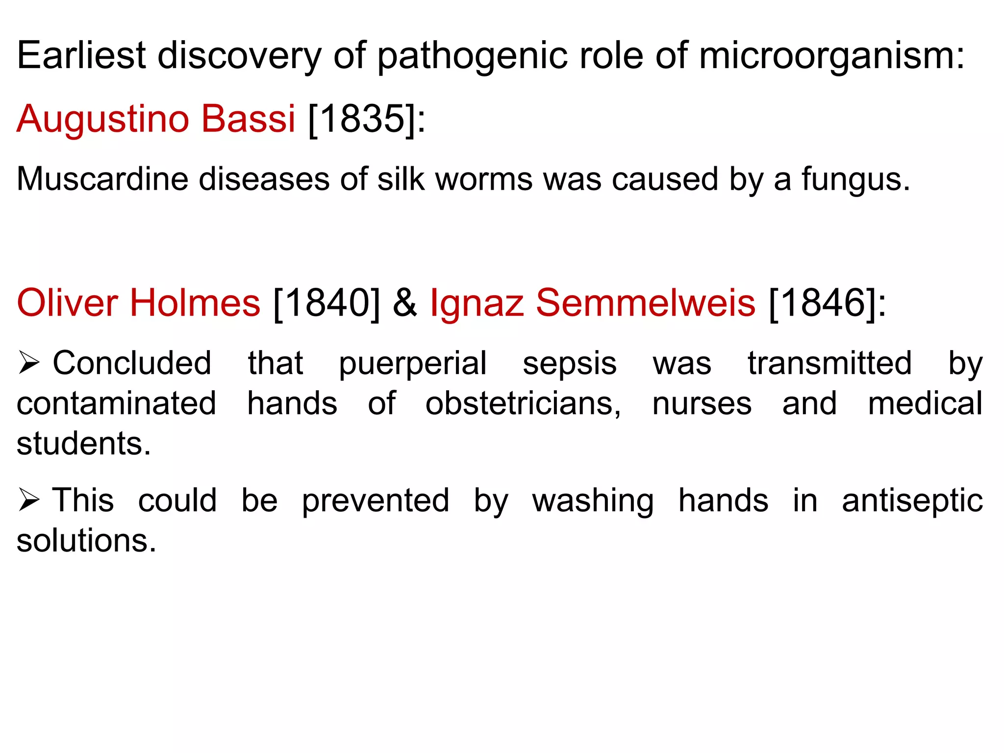 Earliest discovery of pathogenic role of microorganism:
Augustino Bassi [1835]:
Muscardine diseases of silk worms was caused by a fungus.

Oliver Holmes [1840] & Ignaz Semmelweis [1846]:
 Concluded that puerperial sepsis was transmitted by
contaminated hands of obstetricians, nurses and medical
students.
 This could be prevented by washing hands in antiseptic
solutions.

 
