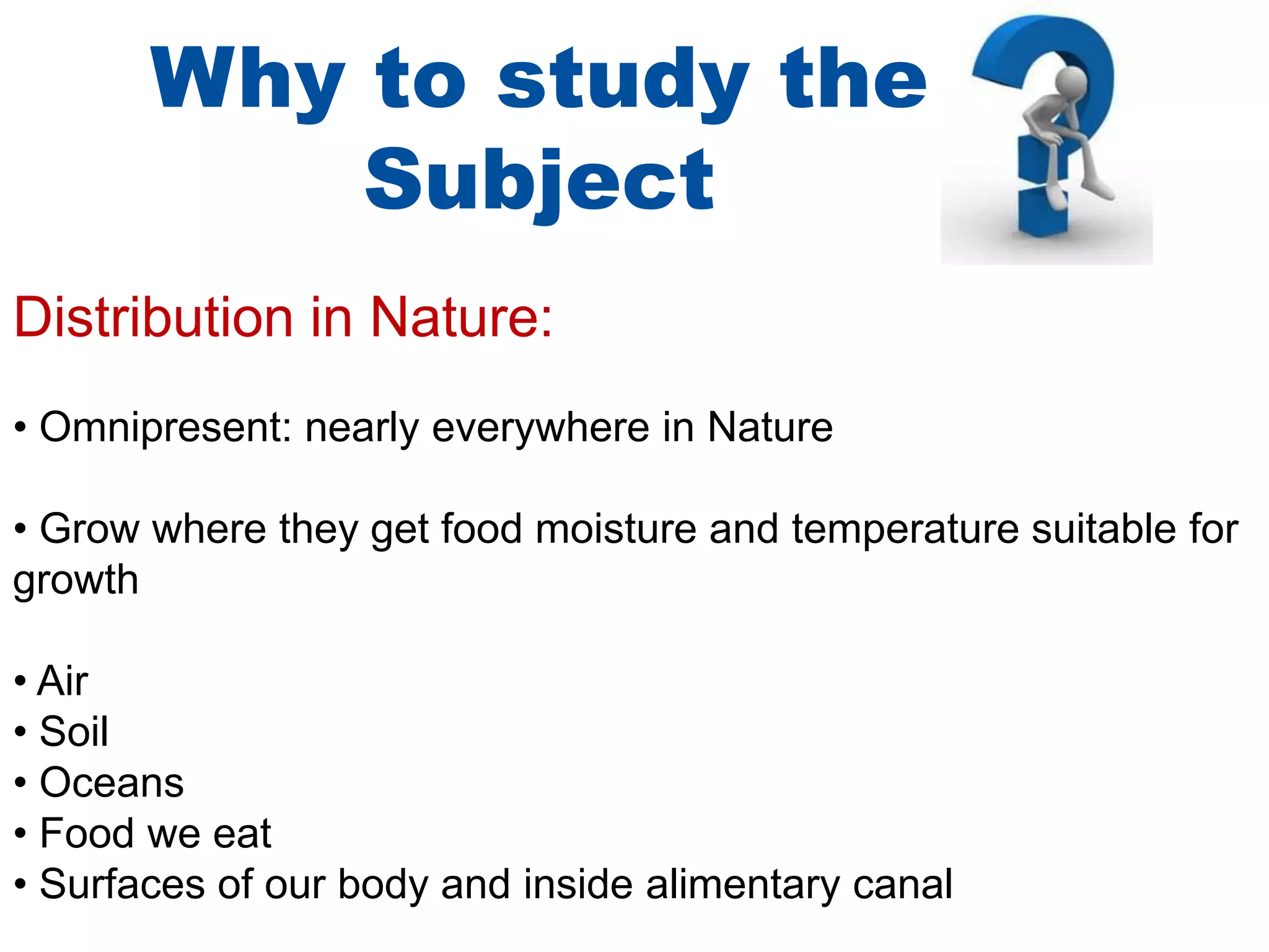 Why to study the
Subject
Distribution in Nature:
• Omnipresent: nearly everywhere in Nature

• Grow where they get food moisture and temperature suitable for
growth
• Air
• Soil
• Oceans
• Food we eat
• Surfaces of our body and inside alimentary canal

 