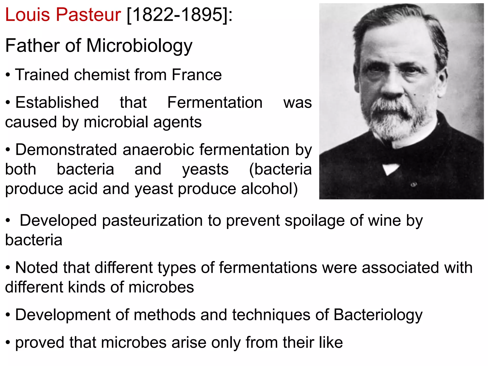 Louis Pasteur [1822-1895]:

Father of Microbiology
• Trained chemist from France
• Established that Fermentation
caused by microbial agents

was

• Demonstrated anaerobic fermentation by
both bacteria and yeasts (bacteria
produce acid and yeast produce alcohol)
• Developed pasteurization to prevent spoilage of wine by
bacteria
• Noted that different types of fermentations were associated with
different kinds of microbes
• Development of methods and techniques of Bacteriology
• proved that microbes arise only from their like

 