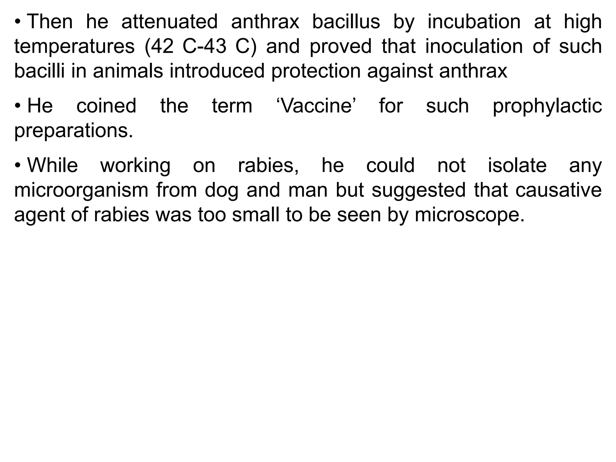 • Then he attenuated anthrax bacillus by incubation at high
temperatures (42 C-43 C) and proved that inoculation of such
bacilli in animals introduced protection against anthrax
• He coined
preparations.

the

term

‘Vaccine’

for

such

prophylactic

• While working on rabies, he could not isolate any
microorganism from dog and man but suggested that causative
agent of rabies was too small to be seen by microscope.

 