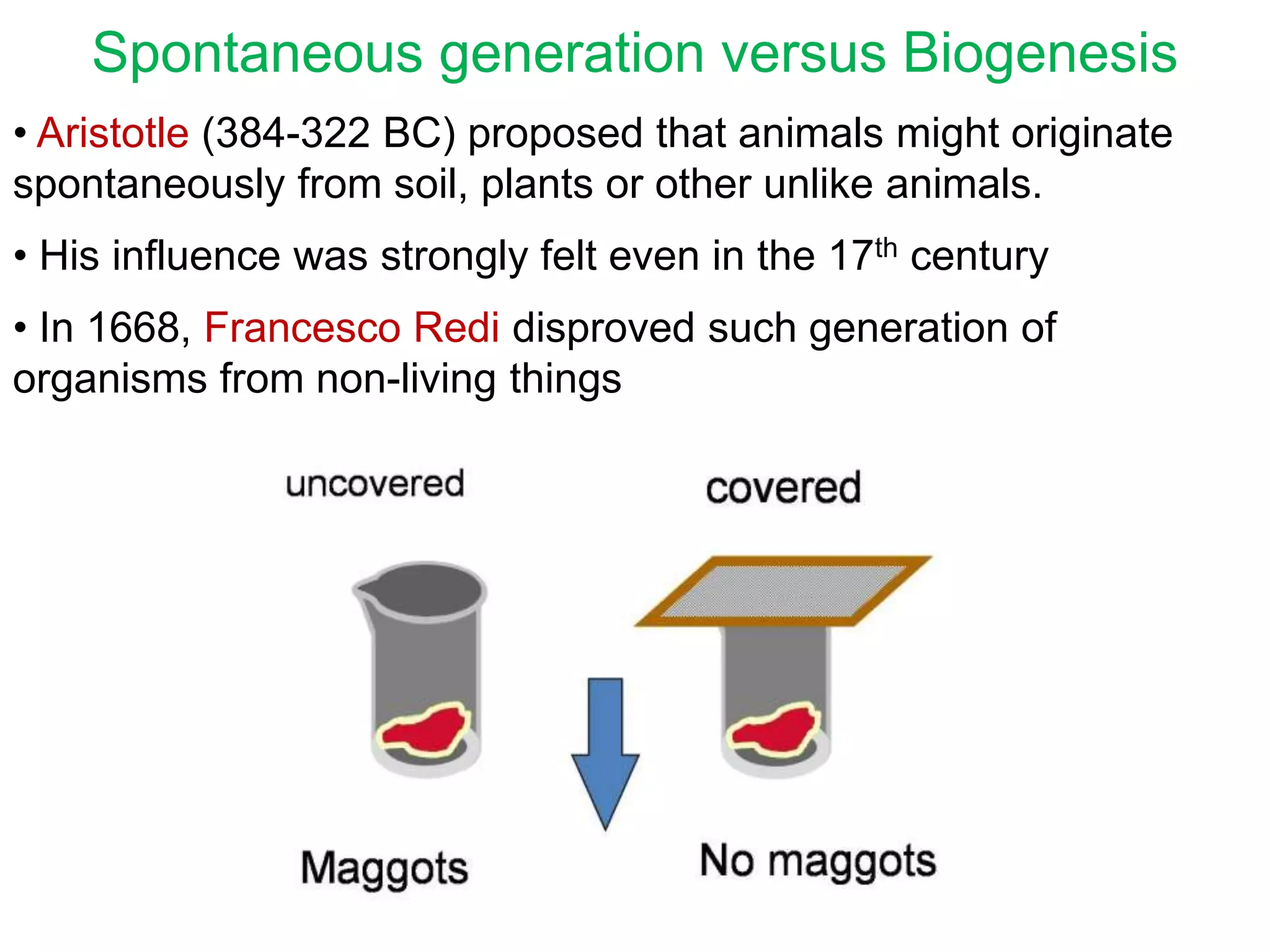 Spontaneous generation versus Biogenesis
• Aristotle (384-322 BC) proposed that animals might originate
spontaneously from soil, plants or other unlike animals.
• His influence was strongly felt even in the 17th century

• In 1668, Francesco Redi disproved such generation of
organisms from non-living things

 