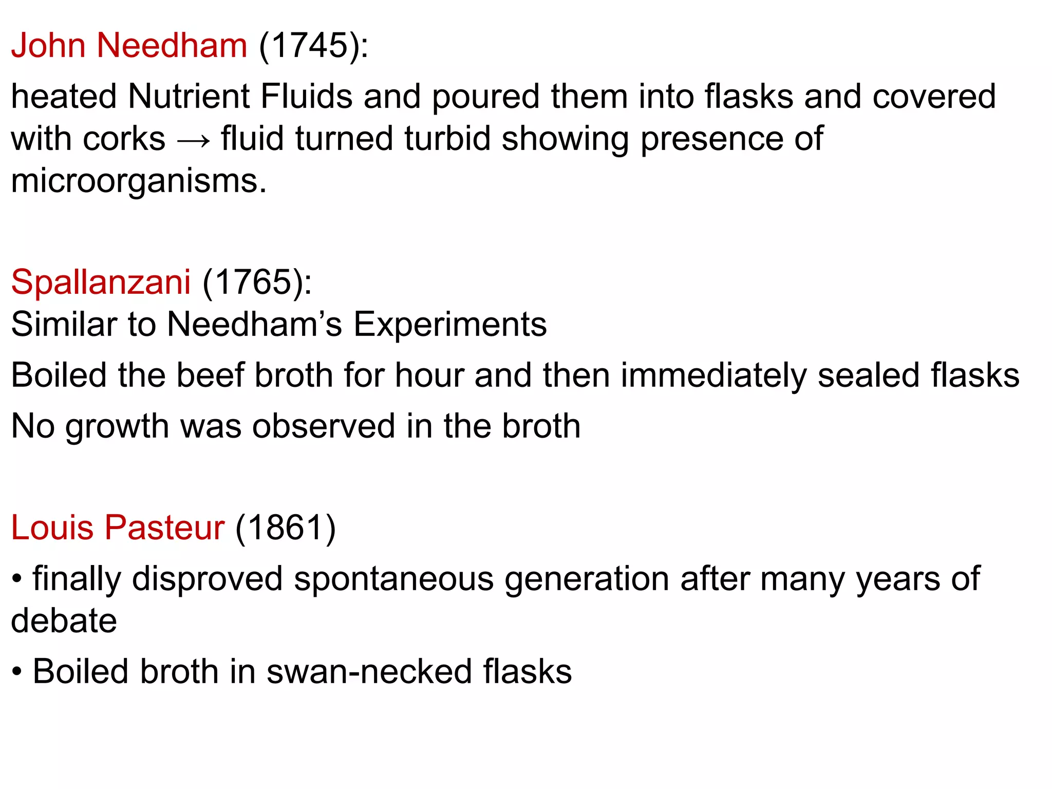 John Needham (1745):
heated Nutrient Fluids and poured them into flasks and covered
with corks → fluid turned turbid showing presence of
microorganisms.

Spallanzani (1765):
Similar to Needham’s Experiments
Boiled the beef broth for hour and then immediately sealed flasks
No growth was observed in the broth
Louis Pasteur (1861)
• finally disproved spontaneous generation after many years of
debate
• Boiled broth in swan-necked flasks

 