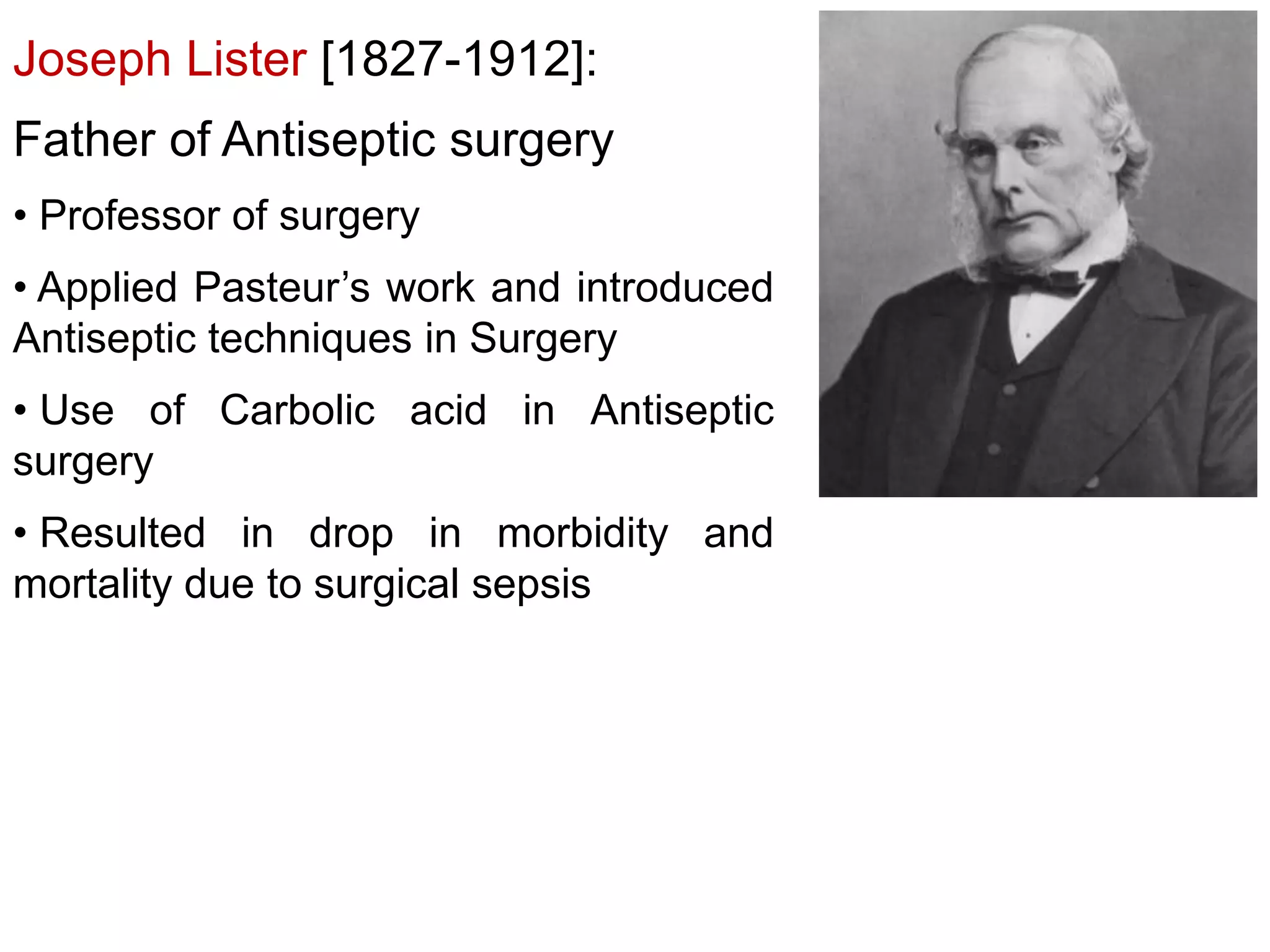 Joseph Lister [1827-1912]:
Father of Antiseptic surgery
• Professor of surgery
• Applied Pasteur’s work and introduced
Antiseptic techniques in Surgery
• Use of Carbolic acid in Antiseptic
surgery

• Resulted in drop in morbidity and
mortality due to surgical sepsis

 