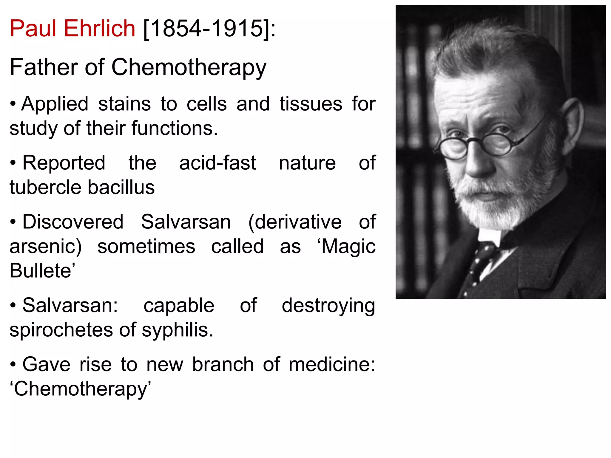 Paul Ehrlich [1854-1915]:
Father of Chemotherapy
• Applied stains to cells and tissues for
study of their functions.

• Reported the
tubercle bacillus

acid-fast

nature

of

• Discovered Salvarsan (derivative of
arsenic) sometimes called as ‘Magic
Bullete’
• Salvarsan: capable
spirochetes of syphilis.

of

destroying

• Gave rise to new branch of medicine:
‘Chemotherapy’

 