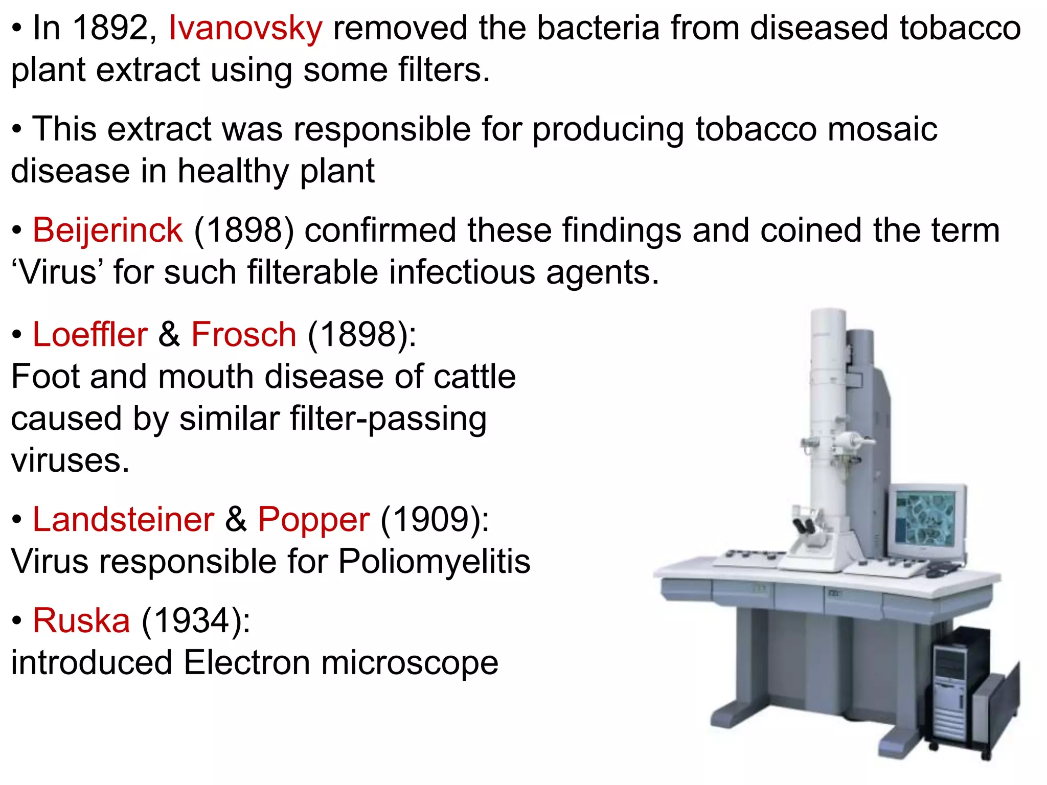 • In 1892, Ivanovsky removed the bacteria from diseased tobacco
plant extract using some filters.
• This extract was responsible for producing tobacco mosaic
disease in healthy plant
• Beijerinck (1898) confirmed these findings and coined the term
‘Virus’ for such filterable infectious agents.

• Loeffler & Frosch (1898):
Foot and mouth disease of cattle
caused by similar filter-passing
viruses.
• Landsteiner & Popper (1909):
Virus responsible for Poliomyelitis
• Ruska (1934):
introduced Electron microscope

 