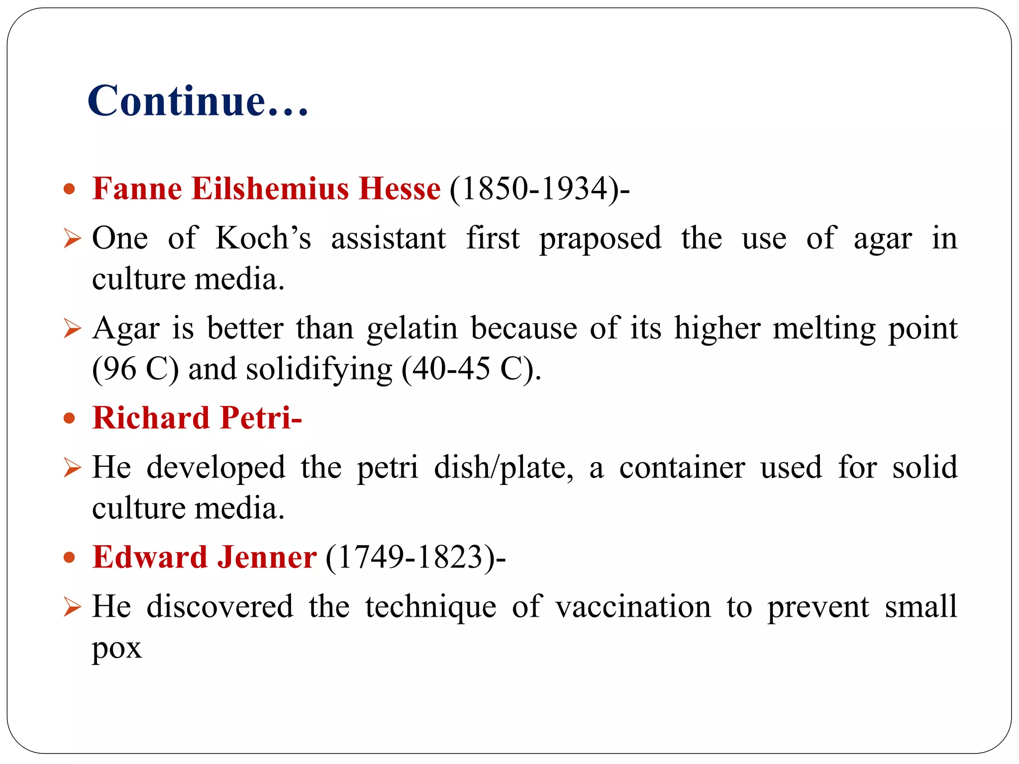 Continue…
 Fanne Eilshemius Hesse (1850-1934)-
 One of Koch’s assistant first praposed the use of agar in
culture media.
 Agar is better than gelatin because of its higher melting point
(96 C) and solidifying (40-45 C).
 Richard Petri-
 He developed the petri dish/plate, a container used for solid
culture media.
 Edward Jenner (1749-1823)-
 He discovered the technique of vaccination to prevent small
pox
 