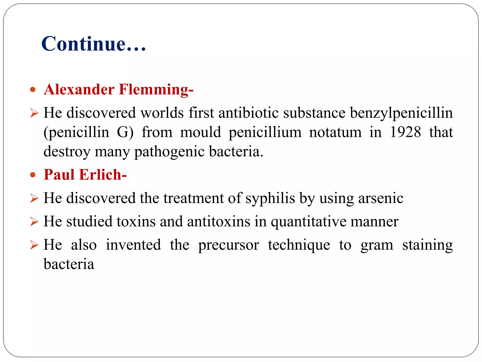 Continue…
 Alexander Flemming-
 He discovered worlds first antibiotic substance benzylpenicillin
(penicillin G) from mould penicillium notatum in 1928 that
destroy many pathogenic bacteria.
 Paul Erlich-
 He discovered the treatment of syphilis by using arsenic
 He studied toxins and antitoxins in quantitative manner
 He also invented the precursor technique to gram staining
bacteria
 