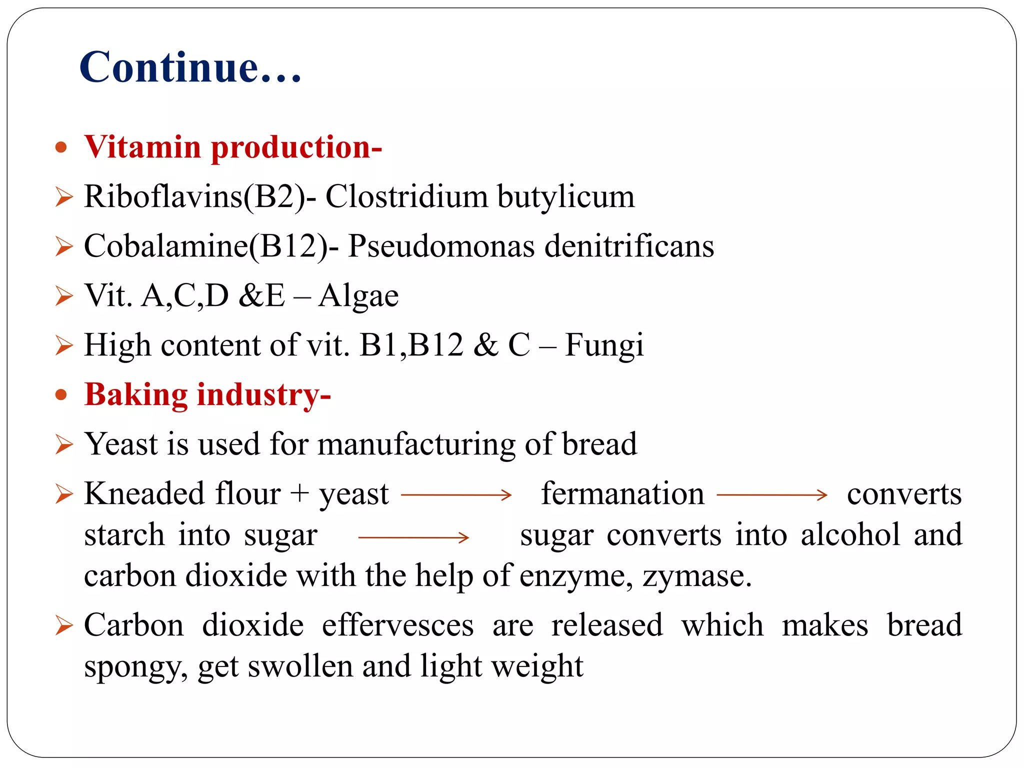 Continue…
 Vitamin production-
 Riboflavins(B2)- Clostridium butylicum
 Cobalamine(B12)- Pseudomonas denitrificans
 Vit. A,C,D &E – Algae
 High content of vit. B1,B12 & C – Fungi
 Baking industry-
 Yeast is used for manufacturing of bread
 Kneaded flour + yeast fermanation converts
starch into sugar sugar converts into alcohol and
carbon dioxide with the help of enzyme, zymase.
 Carbon dioxide effervesces are released which makes bread
spongy, get swollen and light weight
 