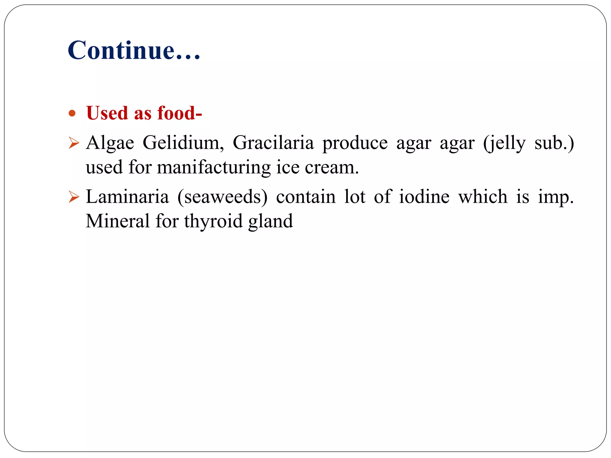 Continue…
 Used as food-
 Algae Gelidium, Gracilaria produce agar agar (jelly sub.)
used for manifacturing ice cream.
 Laminaria (seaweeds) contain lot of iodine which is imp.
Mineral for thyroid gland
 