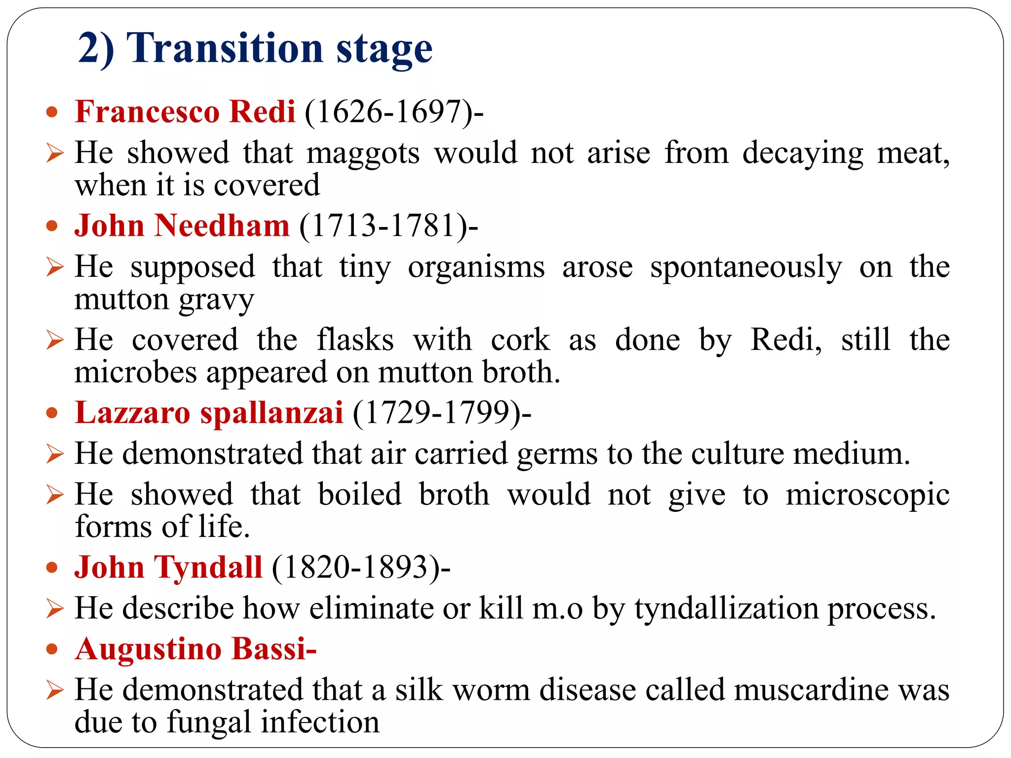 2) Transition stage
 Francesco Redi (1626-1697)-
 He showed that maggots would not arise from decaying meat,
when it is covered
 John Needham (1713-1781)-
 He supposed that tiny organisms arose spontaneously on the
mutton gravy
 He covered the flasks with cork as done by Redi, still the
microbes appeared on mutton broth.
 Lazzaro spallanzai (1729-1799)-
 He demonstrated that air carried germs to the culture medium.
 He showed that boiled broth would not give to microscopic
forms of life.
 John Tyndall (1820-1893)-
 He describe how eliminate or kill m.o by tyndallization process.
 Augustino Bassi-
 He demonstrated that a silk worm disease called muscardine was
due to fungal infection
 