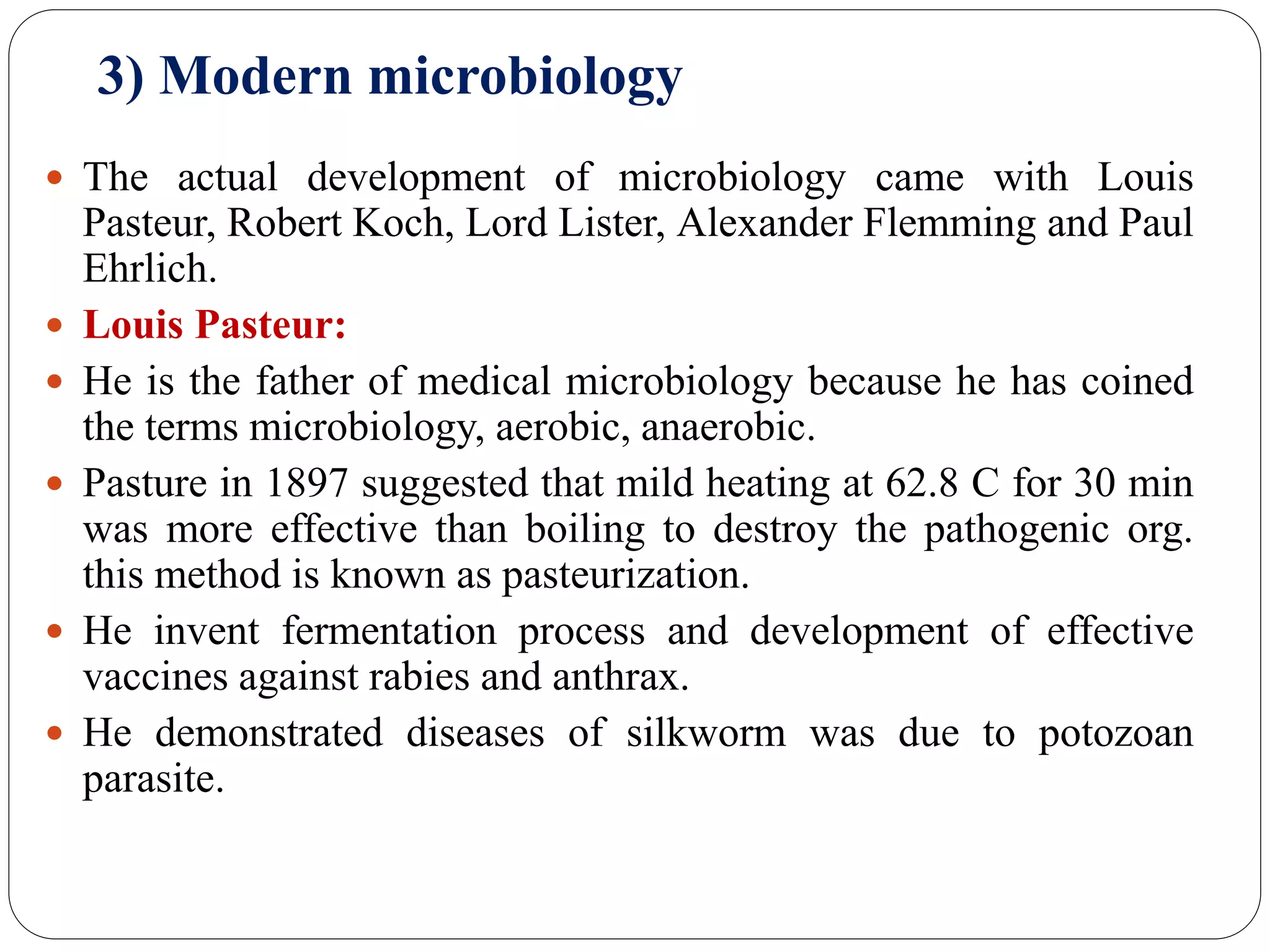3) Modern microbiology
 The actual development of microbiology came with Louis
Pasteur, Robert Koch, Lord Lister, Alexander Flemming and Paul
Ehrlich.
 Louis Pasteur:
 He is the father of medical microbiology because he has coined
the terms microbiology, aerobic, anaerobic.
 Pasture in 1897 suggested that mild heating at 62.8 C for 30 min
was more effective than boiling to destroy the pathogenic org.
this method is known as pasteurization.
 He invent fermentation process and development of effective
vaccines against rabies and anthrax.
 He demonstrated diseases of silkworm was due to potozoan
parasite.
 