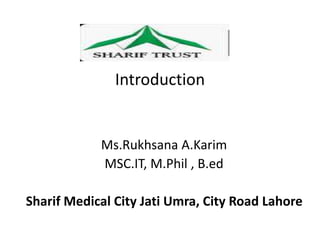 Introduction
Ms.Rukhsana A.Karim
MSC.IT, M.Phil , B.ed
Sharif Medical City Jati Umra, City Road Lahore
 