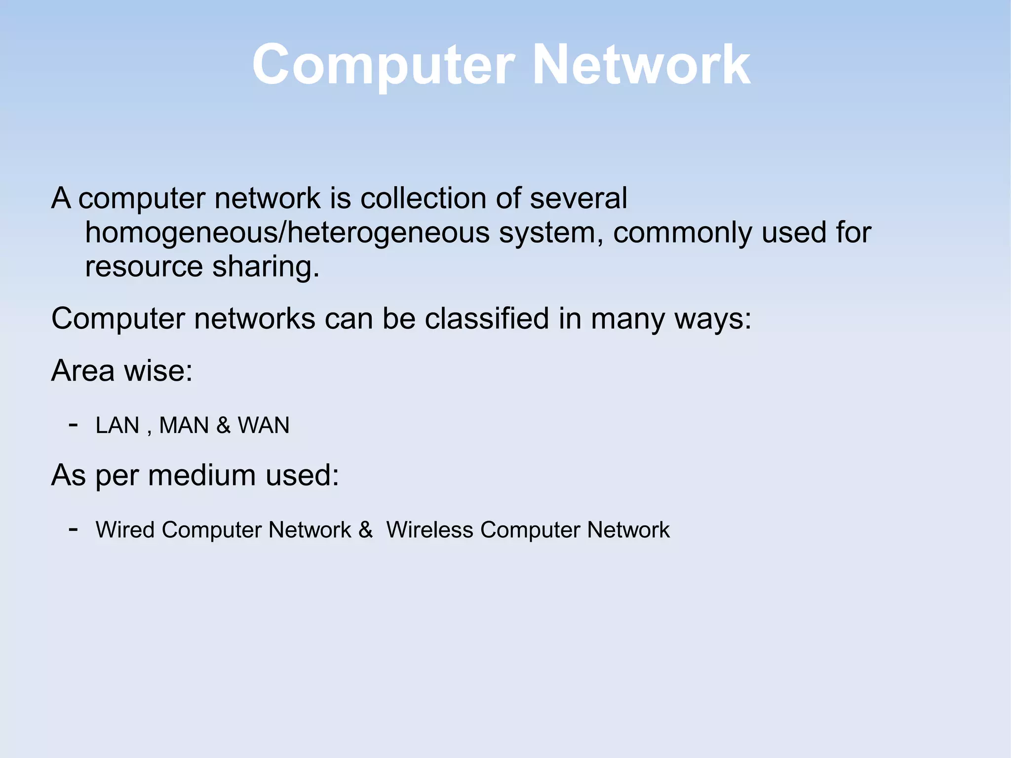 Computer Network
A computer network is collection of several
homogeneous/heterogeneous system, commonly used for
resource sharing.
Computer networks can be classified in many ways:
Area wise:
-

LAN , MAN & WAN

As per medium used:
-

Wired Computer Network & Wireless Computer Network

 