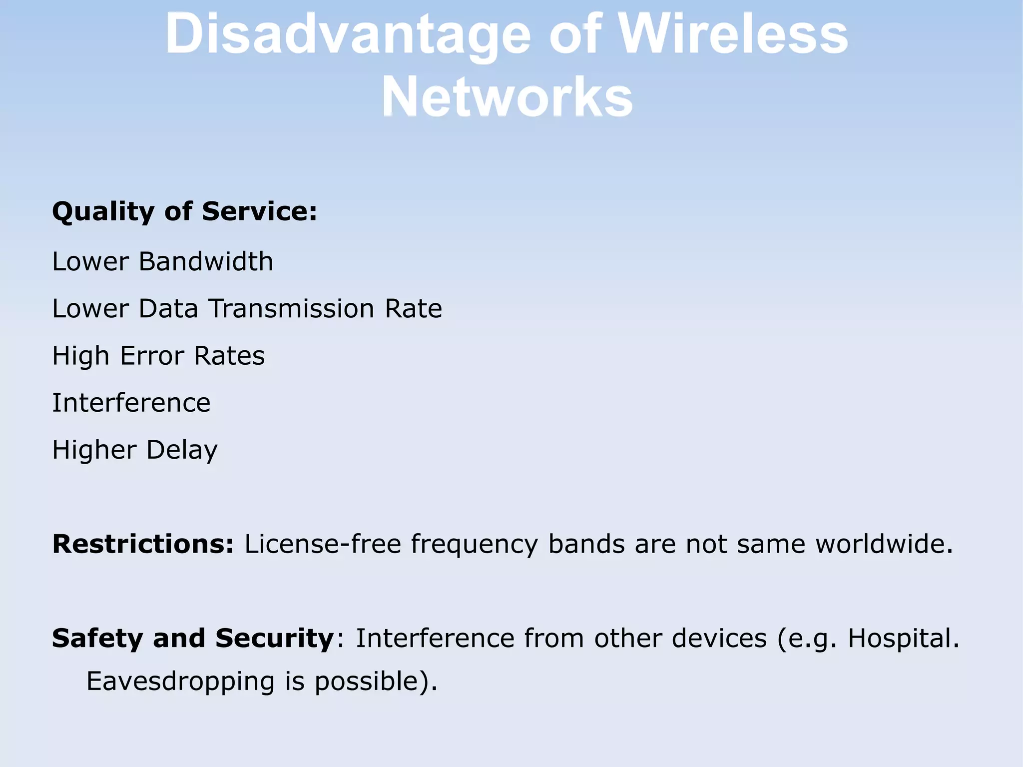 Disadvantage of Wireless
Networks
Quality of Service:
Lower Bandwidth
Lower Data Transmission Rate
High Error Rates
Interference
Higher Delay
Restrictions: License-free frequency bands are not same worldwide.
Safety and Security: Interference from other devices (e.g. Hospital.
Eavesdropping is possible).

 