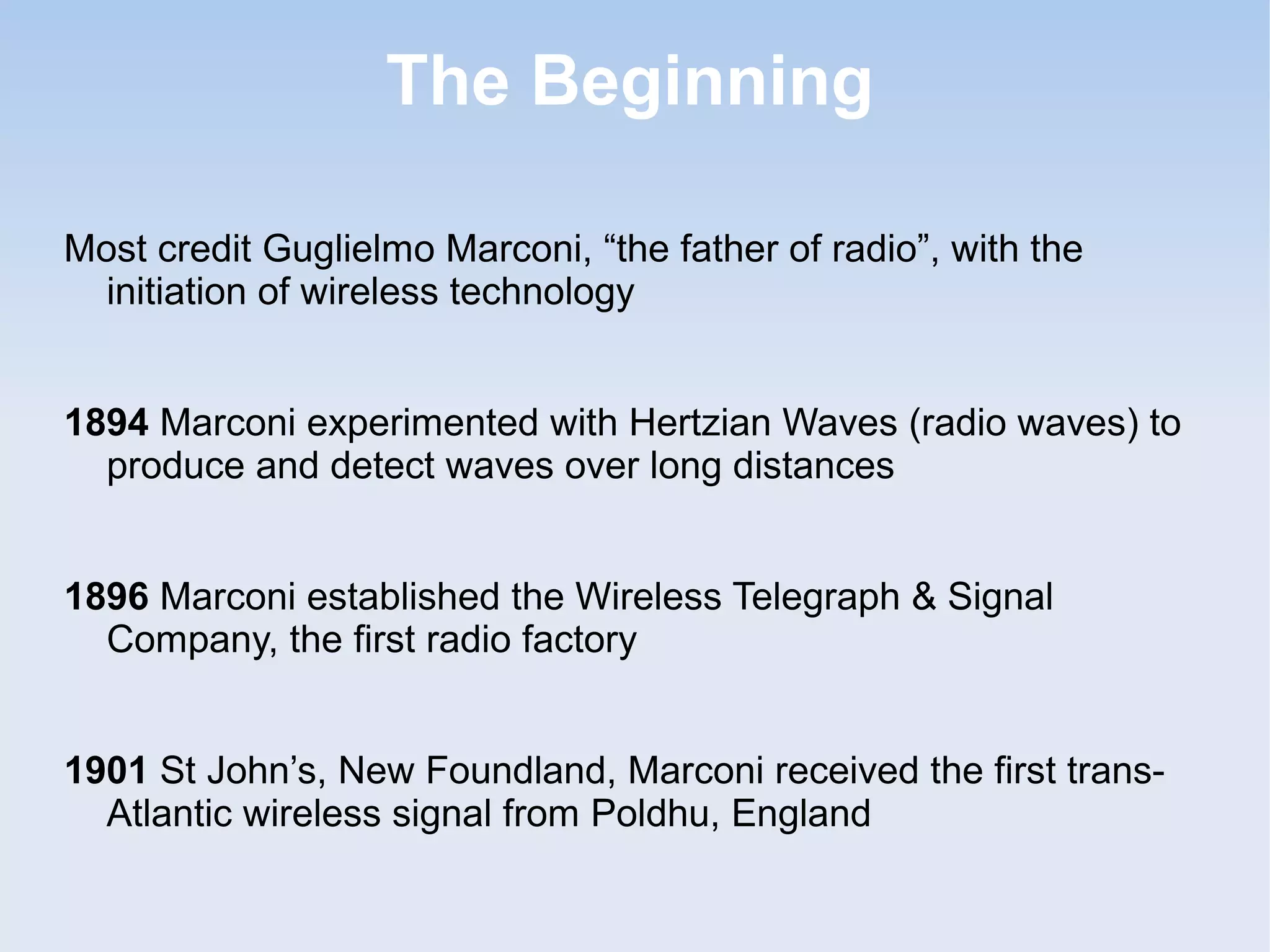 The Beginning
Most credit Guglielmo Marconi, “the father of radio”, with the
initiation of wireless technology
1894 Marconi experimented with Hertzian Waves (radio waves) to
produce and detect waves over long distances
1896 Marconi established the Wireless Telegraph & Signal
Company, the first radio factory
1901 St John’s, New Foundland, Marconi received the first transAtlantic wireless signal from Poldhu, England

 