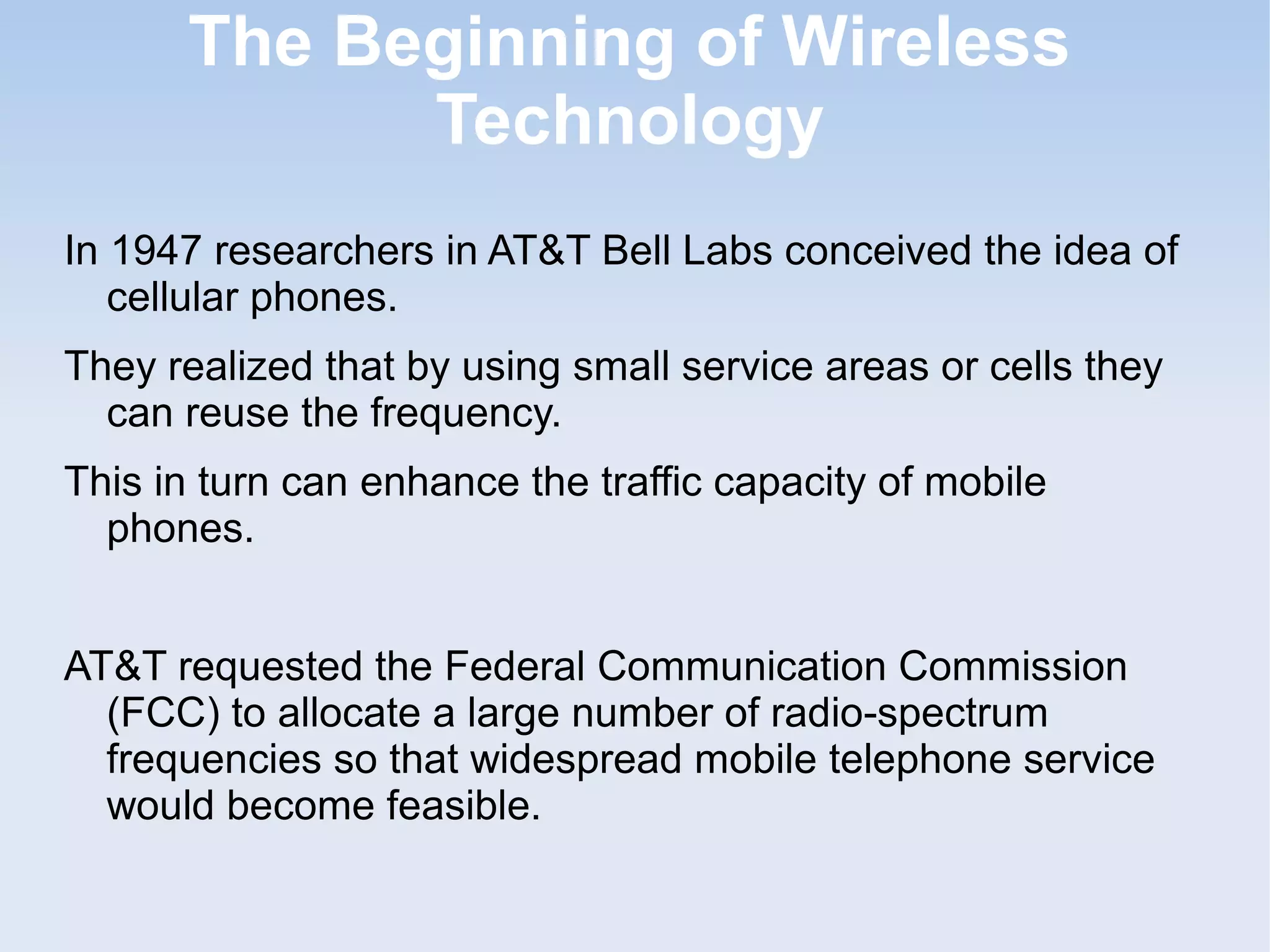 The Beginning of Wireless
Technology
In 1947 researchers in AT&T Bell Labs conceived the idea of
cellular phones.
They realized that by using small service areas or cells they
can reuse the frequency.
This in turn can enhance the traffic capacity of mobile
phones.
AT&T requested the Federal Communication Commission
(FCC) to allocate a large number of radio-spectrum
frequencies so that widespread mobile telephone service
would become feasible.

 