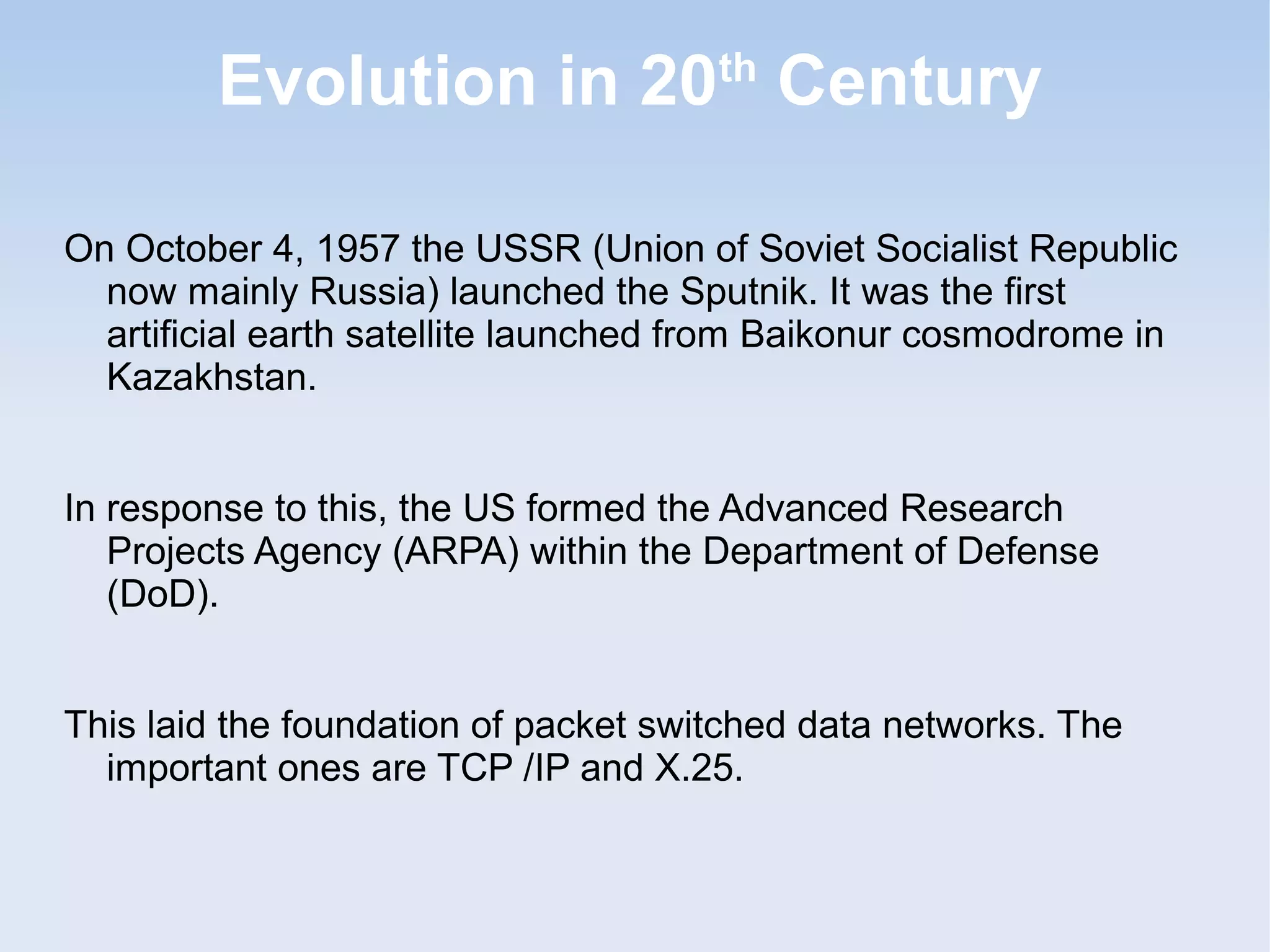 Evolution in 20 Century
th

On October 4, 1957 the USSR (Union of Soviet Socialist Republic
now mainly Russia) launched the Sputnik. It was the first
artificial earth satellite launched from Baikonur cosmodrome in
Kazakhstan.
In response to this, the US formed the Advanced Research
Projects Agency (ARPA) within the Department of Defense
(DoD).
This laid the foundation of packet switched data networks. The
important ones are TCP /IP and X.25.

 