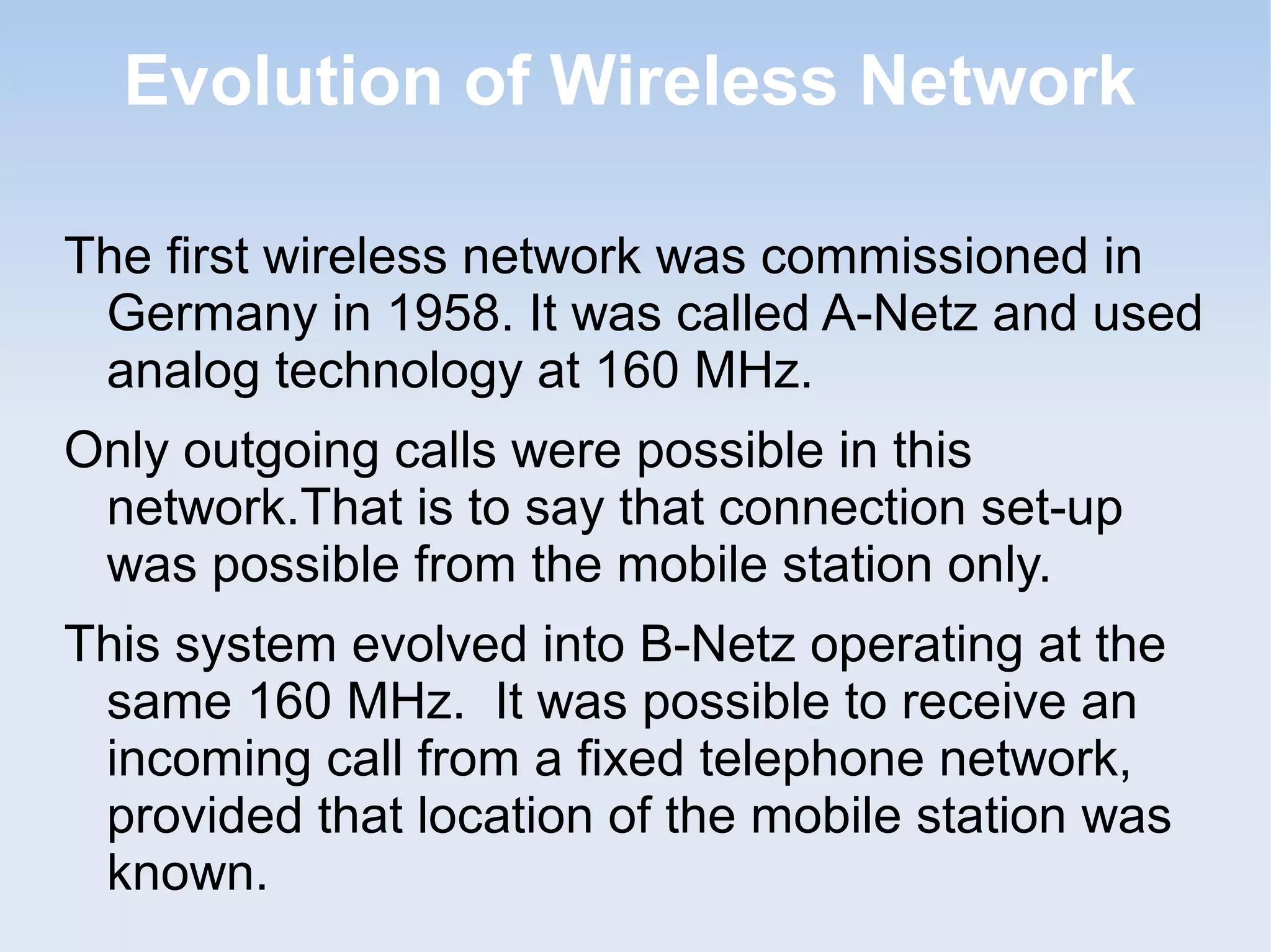 Evolution of Wireless Network
The first wireless network was commissioned in
Germany in 1958. It was called A-Netz and used
analog technology at 160 MHz.
Only outgoing calls were possible in this
network.That is to say that connection set-up
was possible from the mobile station only.
This system evolved into B-Netz operating at the
same 160 MHz. It was possible to receive an
incoming call from a fixed telephone network,
provided that location of the mobile station was
known.

 