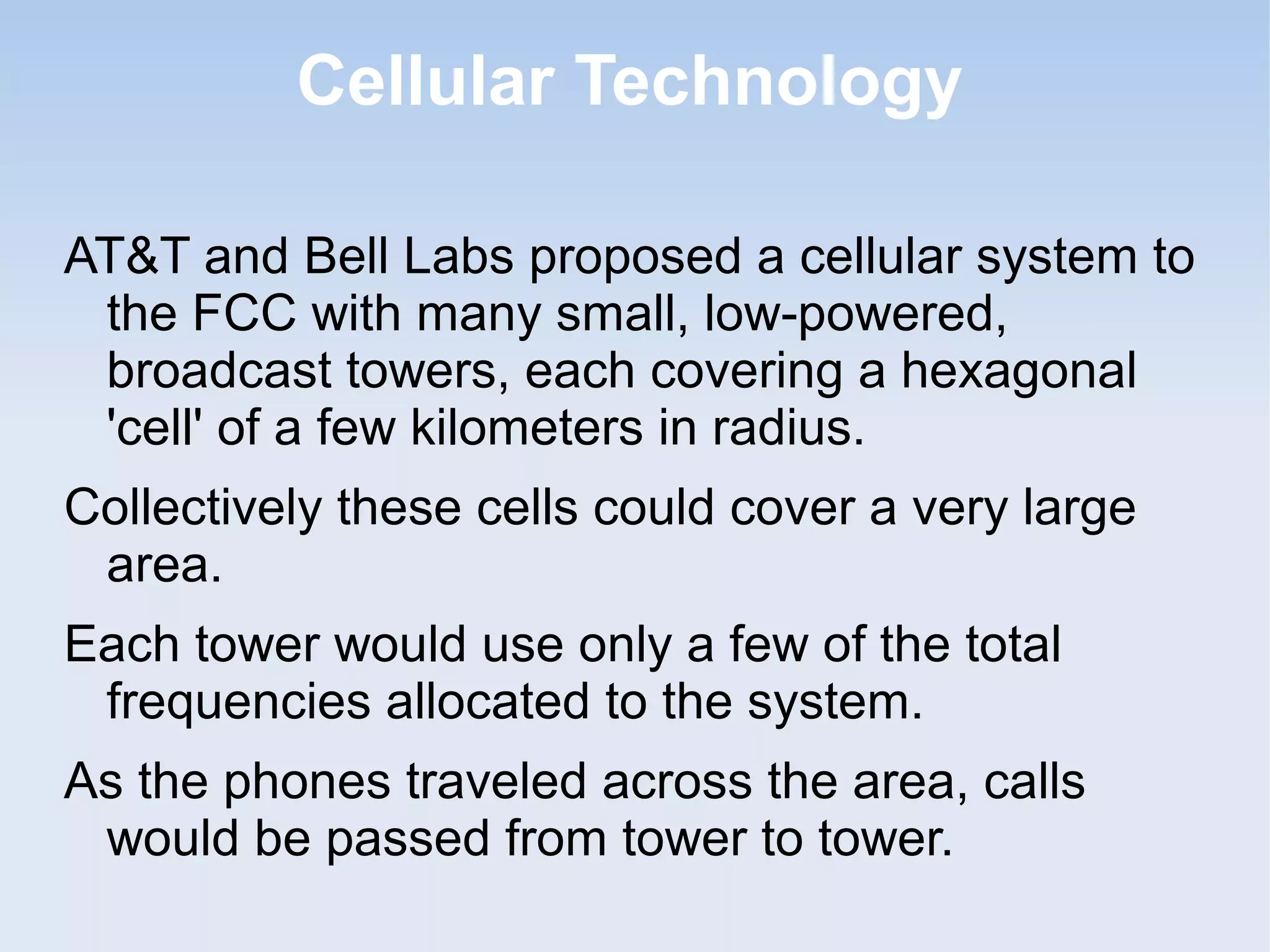 Cellular Technology
AT&T and Bell Labs proposed a cellular system to
the FCC with many small, low-powered,
broadcast towers, each covering a hexagonal
'cell' of a few kilometers in radius.
Collectively these cells could cover a very large
area.
Each tower would use only a few of the total
frequencies allocated to the system.
As the phones traveled across the area, calls
would be passed from tower to tower.

 