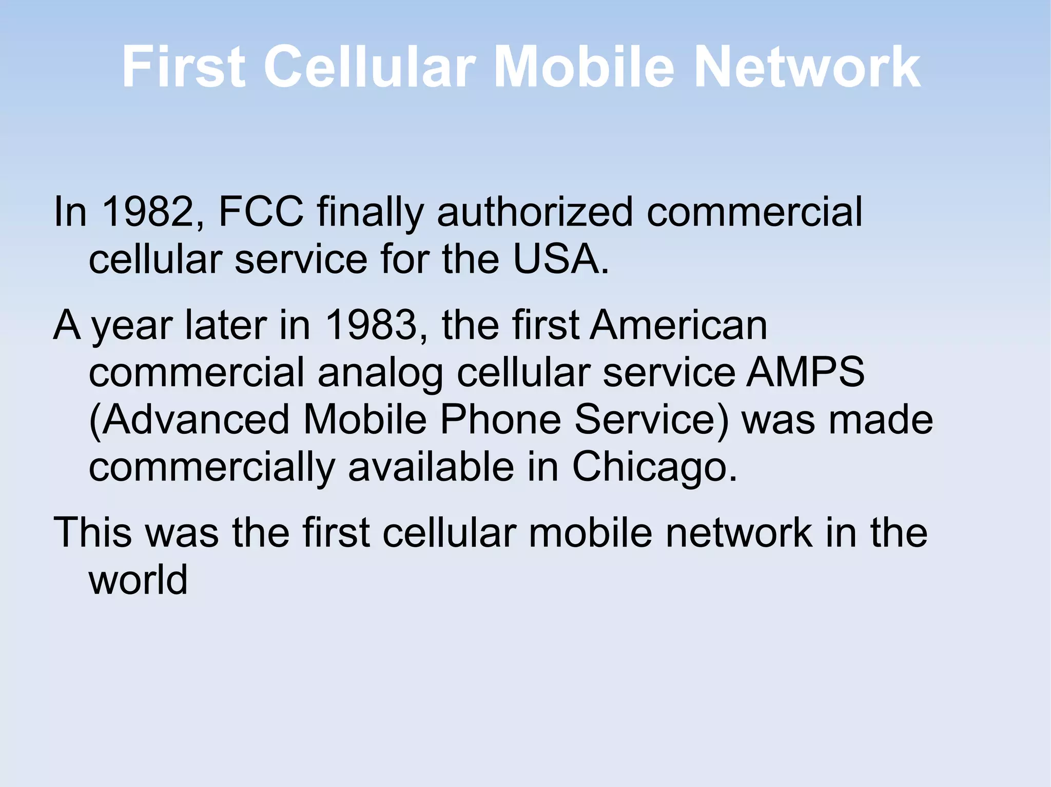 First Cellular Mobile Network
In 1982, FCC finally authorized commercial
cellular service for the USA.
A year later in 1983, the first American
commercial analog cellular service AMPS
(Advanced Mobile Phone Service) was made
commercially available in Chicago.
This was the first cellular mobile network in the
world

 