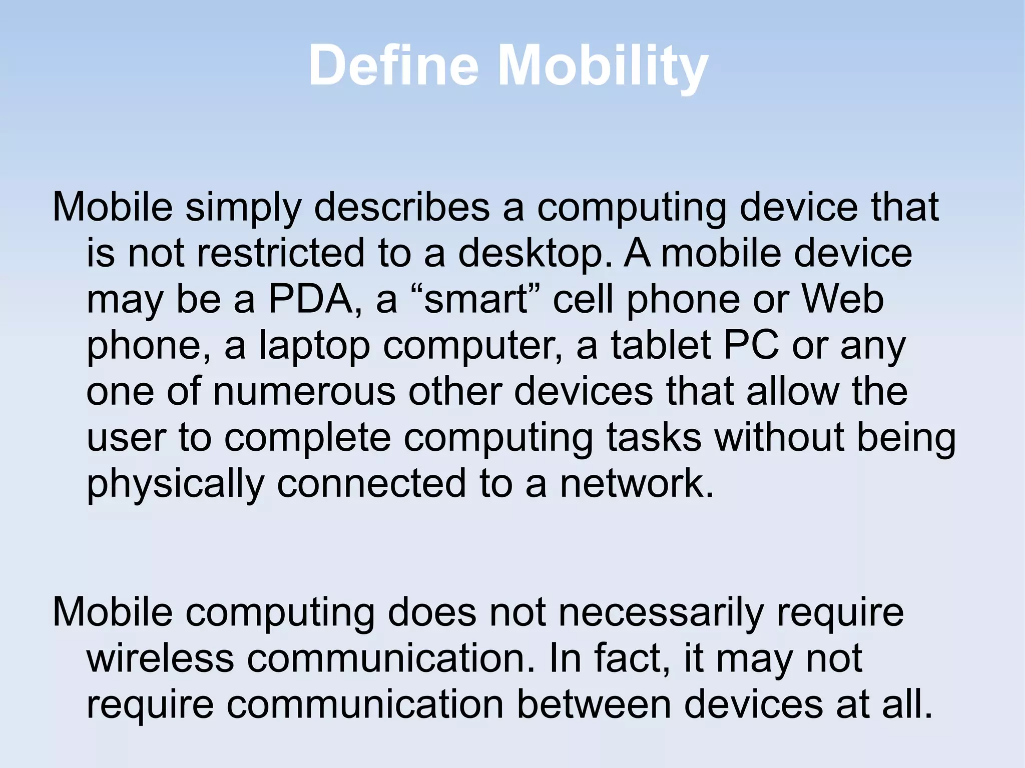 Define Mobility
Mobile simply describes a computing device that
is not restricted to a desktop. A mobile device
may be a PDA, a “smart” cell phone or Web
phone, a laptop computer, a tablet PC or any
one of numerous other devices that allow the
user to complete computing tasks without being
physically connected to a network.
Mobile computing does not necessarily require
wireless communication. In fact, it may not
require communication between devices at all.

 