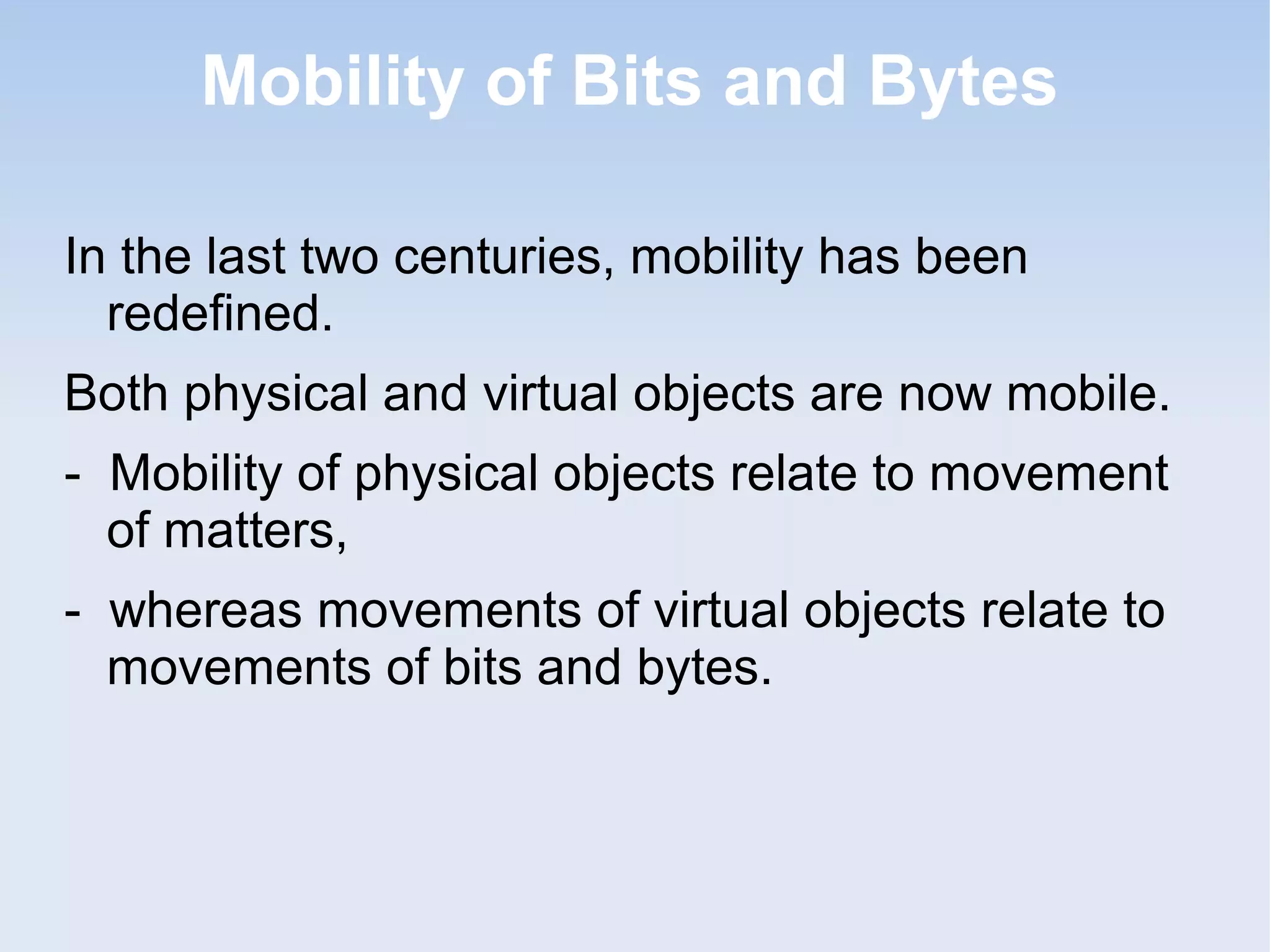 Mobility of Bits and Bytes
In the last two centuries, mobility has been
redefined.
Both physical and virtual objects are now mobile.
- Mobility of physical objects relate to movement
of matters,
- whereas movements of virtual objects relate to
movements of bits and bytes.

 