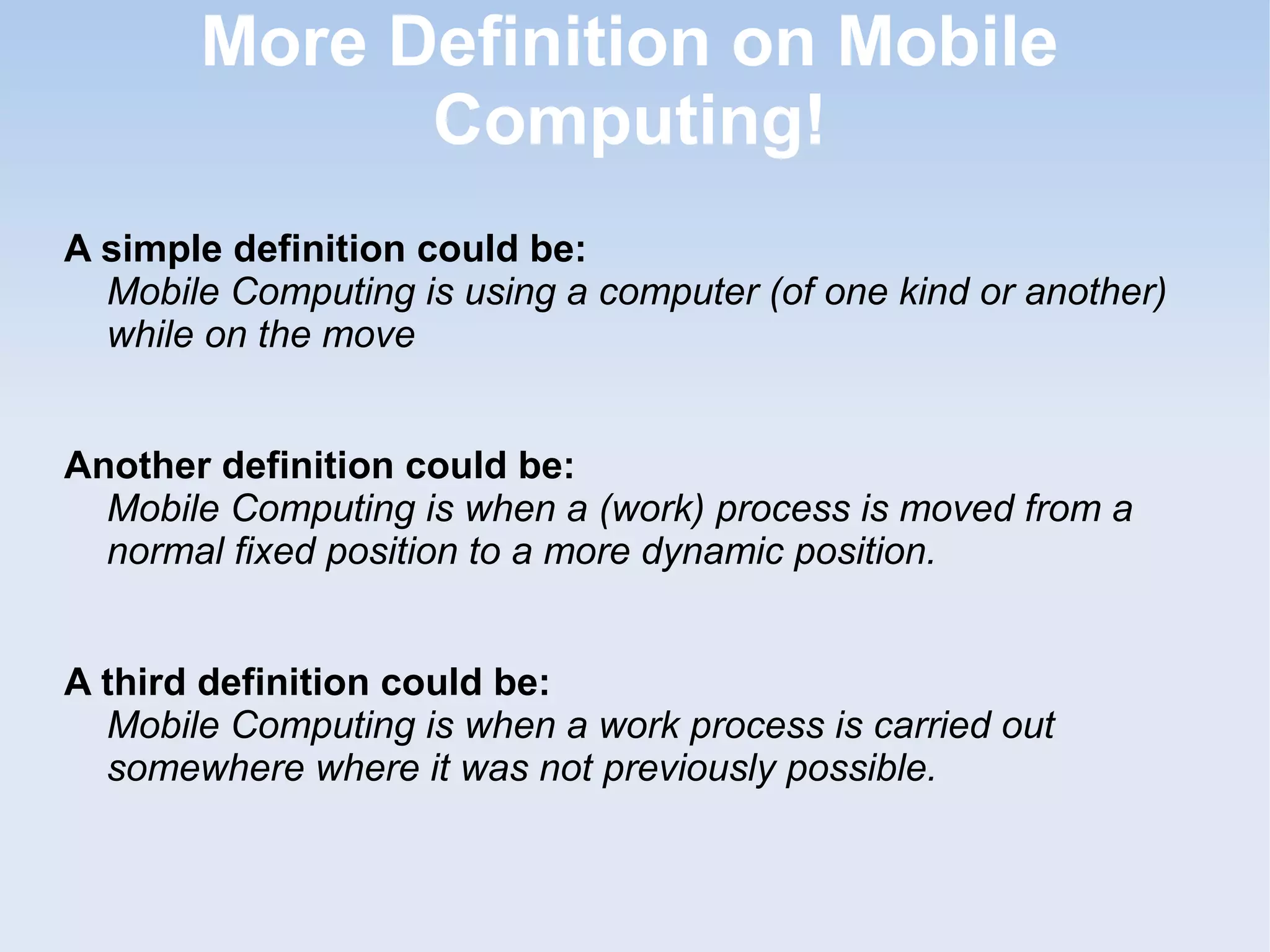 More Definition on Mobile
Computing!
A simple definition could be:
Mobile Computing is using a computer (of one kind or another)
while on the move
Another definition could be:
Mobile Computing is when a (work) process is moved from a
normal fixed position to a more dynamic position.
A third definition could be:
Mobile Computing is when a work process is carried out
somewhere where it was not previously possible.

 