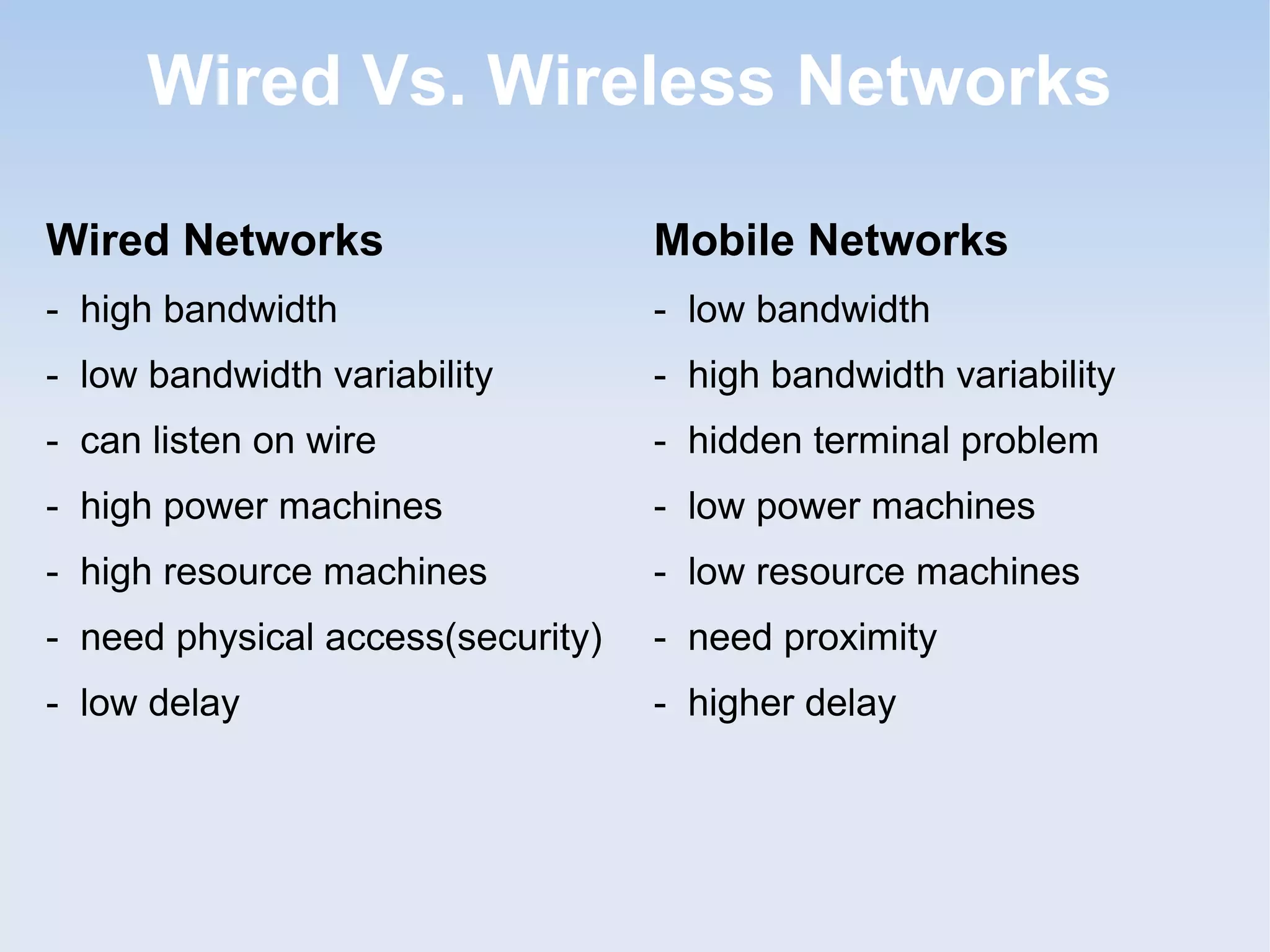 Wired Vs. Wireless Networks
Wired Networks

Mobile Networks

- high bandwidth

- low bandwidth

- low bandwidth variability

- high bandwidth variability

- can listen on wire

- hidden terminal problem

- high power machines

- low power machines

- high resource machines

- low resource machines

- need physical access(security)

- need proximity

- low delay

- higher delay

 