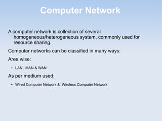 Computer Network
A computer network is collection of several
homogeneous/heterogeneous system, commonly used for
resource sharing.
Computer networks can be classified in many ways:
Area wise:
-

LAN , MAN & WAN

As per medium used:
-

Wired Computer Network & Wireless Computer Network

 
