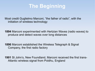 The Beginning
Most credit Guglielmo Marconi, “the father of radio”, with the
initiation of wireless technology
1894 Marconi experimented with Hertzian Waves (radio waves) to
produce and detect waves over long distances
1896 Marconi established the Wireless Telegraph & Signal
Company, the first radio factory
1901 St John’s, New Foundland, Marconi received the first transAtlantic wireless signal from Poldhu, England

 