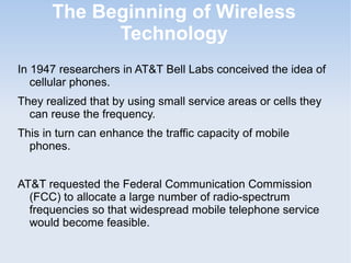 The Beginning of Wireless
Technology
In 1947 researchers in AT&T Bell Labs conceived the idea of
cellular phones.
They realized that by using small service areas or cells they
can reuse the frequency.
This in turn can enhance the traffic capacity of mobile
phones.
AT&T requested the Federal Communication Commission
(FCC) to allocate a large number of radio-spectrum
frequencies so that widespread mobile telephone service
would become feasible.

 