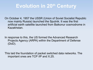 Evolution in 20 Century
th

On October 4, 1957 the USSR (Union of Soviet Socialist Republic
now mainly Russia) launched the Sputnik. It was the first
artificial earth satellite launched from Baikonur cosmodrome in
Kazakhstan.
In response to this, the US formed the Advanced Research
Projects Agency (ARPA) within the Department of Defense
(DoD).
This laid the foundation of packet switched data networks. The
important ones are TCP /IP and X.25.

 