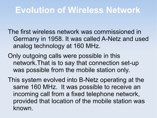 Evolution of Wireless Network
The first wireless network was commissioned in
Germany in 1958. It was called A-Netz and used
analog technology at 160 MHz.
Only outgoing calls were possible in this
network.That is to say that connection set-up
was possible from the mobile station only.
This system evolved into B-Netz operating at the
same 160 MHz. It was possible to receive an
incoming call from a fixed telephone network,
provided that location of the mobile station was
known.

 