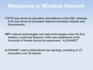 Milestones in Wireless Network
TCP/IP was driven by education and defense in the USA whereas
X.25 was driven by European telecommunication industry and
Governments.
1971 network technologies met radio technologies when the first
wireless Local Area Network (LAN) was established at the
University of Hawaii during the experiment, ‘ALOHANET’
ALOHANET used a bidirectional star topology consisting of (7)
computers over (4) islands

 