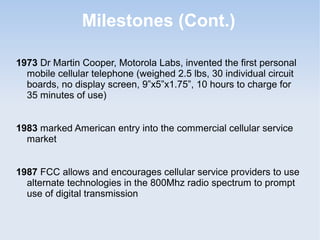 Milestones (Cont.)
1973 Dr Martin Cooper, Motorola Labs, invented the first personal
mobile cellular telephone (weighed 2.5 lbs, 30 individual circuit
boards, no display screen, 9”x5”x1.75”, 10 hours to charge for
35 minutes of use)
1983 marked American entry into the commercial cellular service
market
1987 FCC allows and encourages cellular service providers to use
alternate technologies in the 800Mhz radio spectrum to prompt
use of digital transmission

 