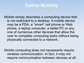 Define Mobility
Mobile simply describes a computing device that
is not restricted to a desktop. A mobile device
may be a PDA, a “smart” cell phone or Web
phone, a laptop computer, a tablet PC or any
one of numerous other devices that allow the
user to complete computing tasks without being
physically connected to a network.
Mobile computing does not necessarily require
wireless communication. In fact, it may not
require communication between devices at all.

 