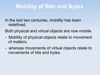 Mobility of Bits and Bytes
In the last two centuries, mobility has been
redefined.
Both physical and virtual objects are now mobile.
- Mobility of physical objects relate to movement
of matters,
- whereas movements of virtual objects relate to
movements of bits and bytes.

 