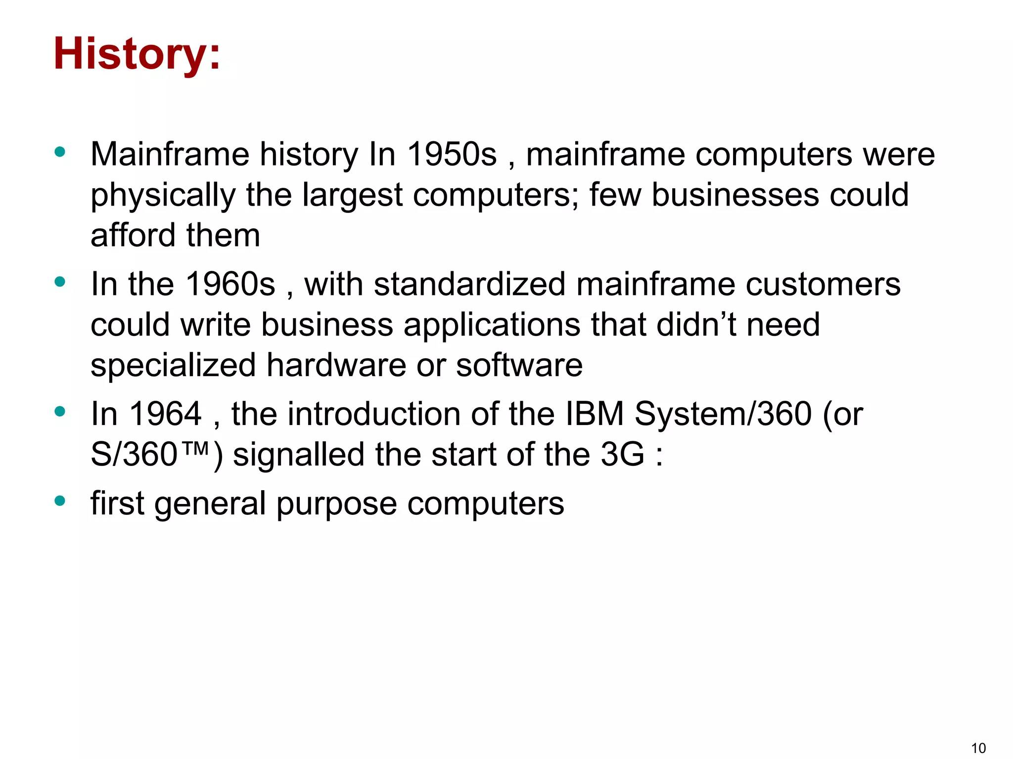 History:
• Mainframe history In 1950s , mainframe computers were
physically the largest computers; few businesses could
afford them
• In the 1960s , with standardized mainframe customers
could write business applications that didn’t need
specialized hardware or software
• In 1964 , the introduction of the IBM System/360 (or
S/360™) signalled the start of the 3G :
• first general purpose computers
10
 