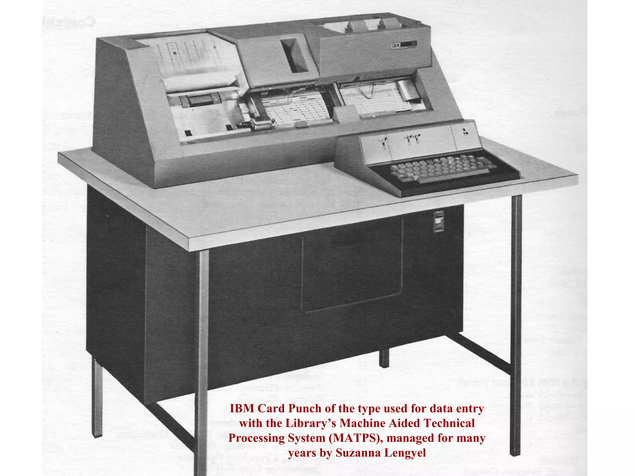 IBM Card Punch of the type used for data entry
with the Library’s Machine Aided Technical
Processing System (MATPS), managed for many
years by Suzanna Lengyel
 