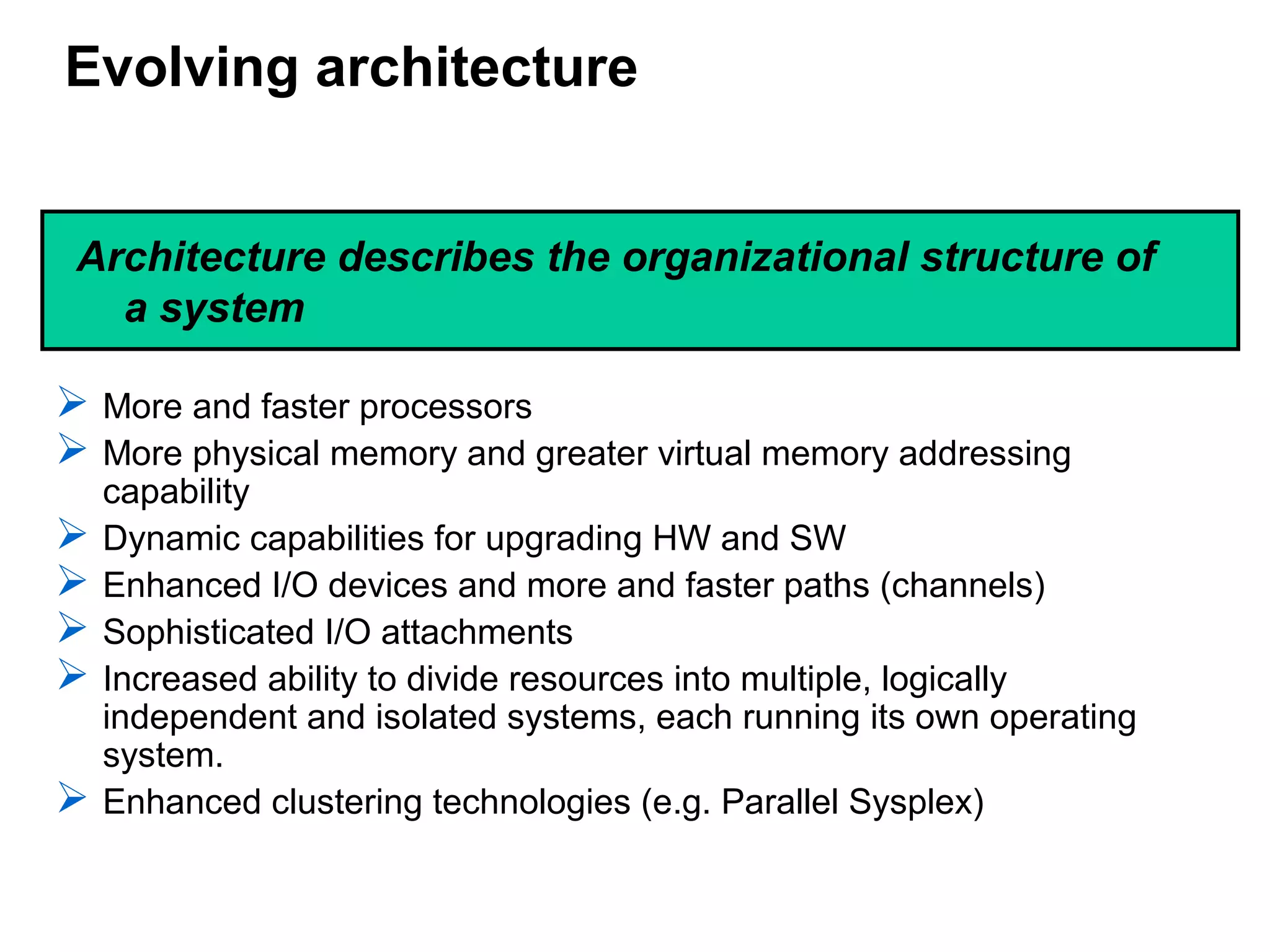 Evolving architecture
 More and faster processors
 More physical memory and greater virtual memory addressing
capability
 Dynamic capabilities for upgrading HW and SW
 Enhanced I/O devices and more and faster paths (channels)
 Sophisticated I/O attachments
 Increased ability to divide resources into multiple, logically
independent and isolated systems, each running its own operating
system.
 Enhanced clustering technologies (e.g. Parallel Sysplex)
Architecture describes the organizational structure of
a system
 